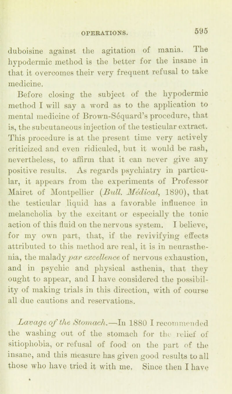 (iuboisine against the agitation of mania. The hypodermic method is the better for the insane in that it overcomes their very frequent refusal to take medicine. Before closing the subject of the hypodermic method I will say a word as to the application to mental medicine of Brown-Sequard's procedure, that is, the subcutaneous injection of the testicular extract. This procedure is at the present time very actively criticized and even ridiculed, but it would be rash, nevertheless, to affirm that it can never give any positive i-esults. As regards psychiatry in particu- lar, it appears from the experiments of Professor Mairet of Montpellier {Bull. Medical, 1890), that the testicular liquid has a favorable influence in melancholia by the excitant or especially the tonic action of this fluid on the nervous system. I believe, for my own part, that, if the revivifying effects attributed to this method are real, it is in neurasthe- nia, the malady par excellence of nervous exhaustion, and in psychic and physical asthenia, that they ought to appear, and I have considered the possibil- ity of making trials in this direction, with of course all due cautions and reservations. Lavage of the Stomach.—.In 1880 I recotimnMided the washing out of the stomach for tlu lelief of sitiophobia, or refusal of food on the part of the insane, and this measure has given good results to all those who have tried it with me, Since then I have