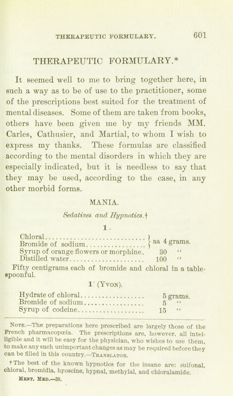 THERAPEUTIC FORMULARY.* It seemed well to me to bring together here, in such a way as to be of use to the practitioner, some of the prescriptions best suited for the treatment of mental diseases. Some of them are taken from books, others have been given me by my friends MM. Carles, Cathusier, and Martial, to whom I wish to express my thanks. These formulas are classified according to the mental disorders in which they are especially indicated, but it is needless to say that they may be used, according to the case, in any other morbid forms. MANIA. Sedatives and Hypnotics. \ 1. Chloral ) . Bromide of sodium 4 grams. Syrup of orange flowers or morphine. 30 Distilled water 100  Fifty centigrams each of bromide and chloral in a table- spoonful. 1' (YVON). Hydrate of chloral 5 grams. Bromide of sodium 5  Syrup of codeine 15  Note.—The preparations here prescribed are largely those of the French pharmacopoeia. The prescriptions are, however, all intel- ligible and it wiU be easy for the physician, who wislies to use them, to make any such unimportant changes as may be required before they can be filled in this counti-y.—Translator. tThe best of the known hypnotics for the insane are: sulfonal, chloral, bromidia, hyoscine. hypnal, methylal, and chloralamide. Ubmt. Mxo.—38.