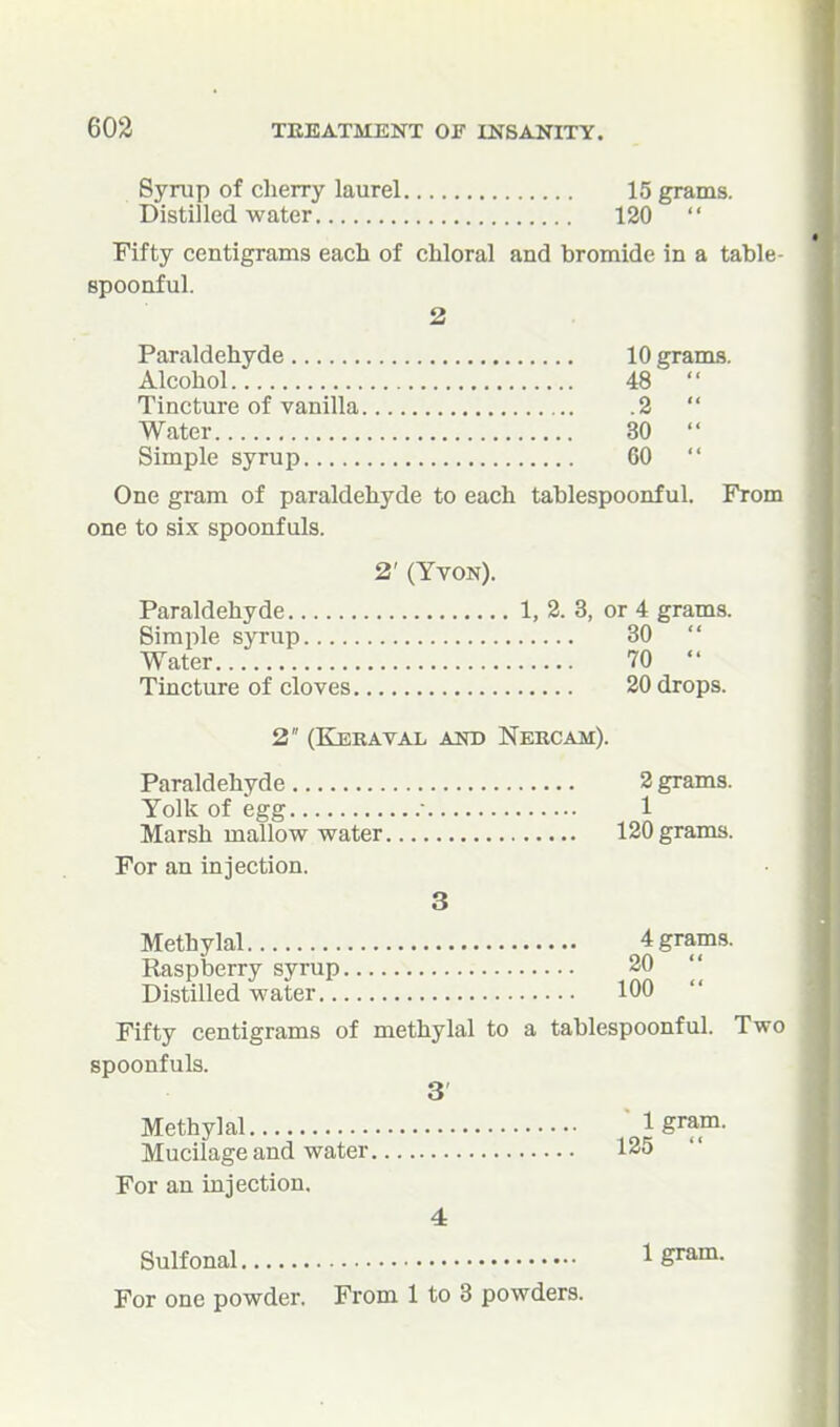 Syrup of cherry laurel 15 grams. Distilled water 120  Fifty centigrams each of chloral and bromide in a table- spoonful. 2 Paraldehyde 10 grams. Alcohol 48  Tincture of vanilla 2  Water 30  Simple syrup 60  One gram of paraldehyde to each tablespoonful. From one to six spoonfuls. 2' (Yvon). Paraldehyde 1, 2. 3, or 4 grams. Simple syrup 30  Water 70  Tincture of cloves 20 drops. 2 (Keraval and Nercam). Paraldehyde 2 grams. Yolk of egg • 1 Marsh mallow water 120 grams. For an injection. 3 Methylal 4 grams. Raspberry syrup 20 Distilled water 100  Fifty centigrams of methylal to a tablespoonful. Two spoonfuls. 3 Methylal ' 1 gram. Mucilage and water 125 For an injection, 4 Sulfonal Igram. For one powder. From 1 to 3 powders.