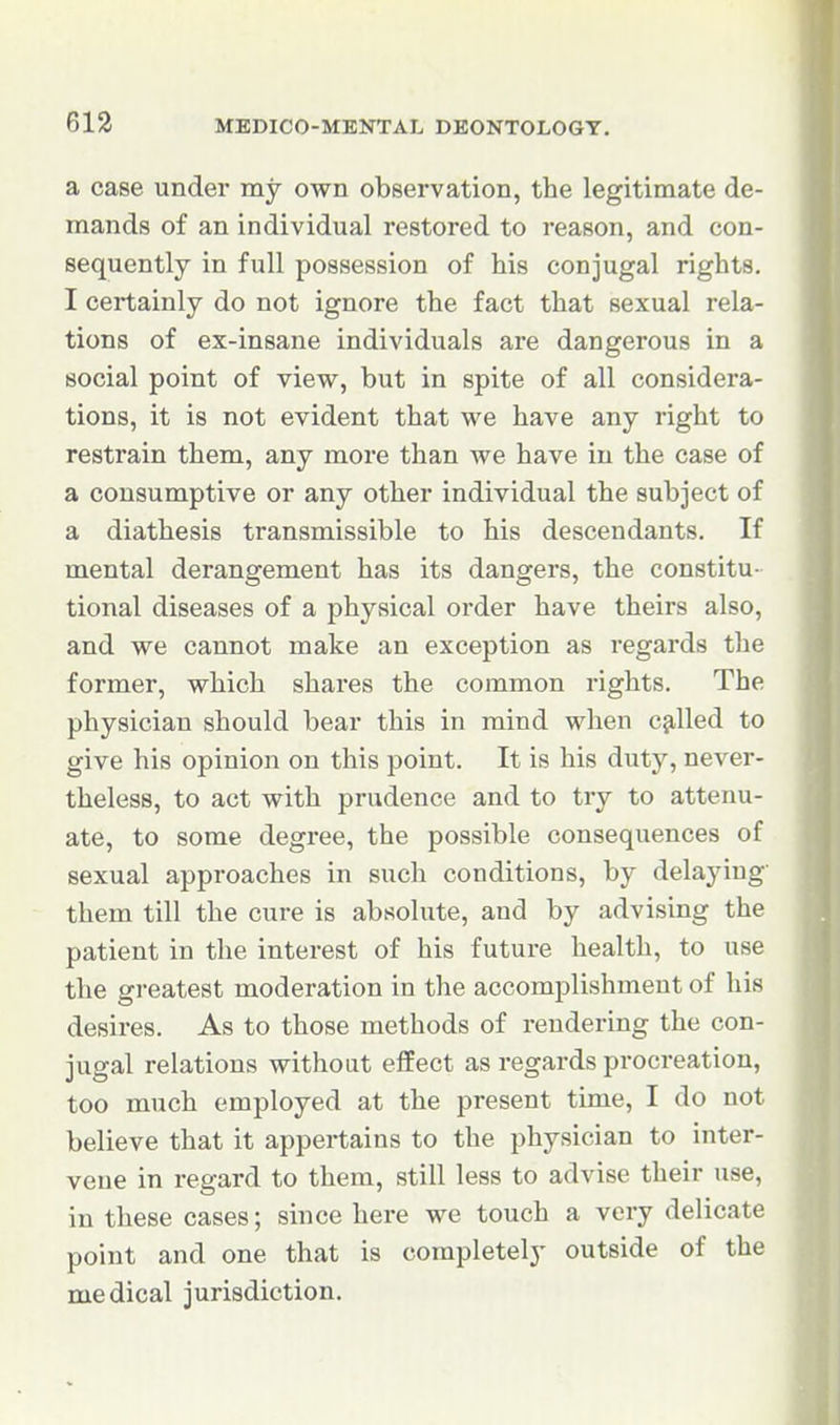 a case under my own observation, the legitimate de- mands of an individual restored to reason, and con- sequently in full possession of his conjugal rights. I certainly do not ignore the fact that sexual rela- tions of ex-insane individuals are dangerous in a social point of view, but in spite of all considera- tions, it is not evident that we have any right to restrain them, any more than we have in the case of a consumptive or any other individual the subject of a diathesis transmissible to his descendants. If mental derangement has its dangers, the constitu- tional diseases of a physical order have theirs also, and we cannot make an exception as regards the former, which shares the common rights. The physician should bear this in mind when c^-lled to give his opinion on this point. It is his duty, never- theless, to act with prudence and to try to attenu- ate, to some degree, the possible consequences of sexual approaches in such conditions, by delaying them till the cure is absolute, and by advising the patient in the interest of his future health, to use the greatest moderation in the accomplishment of his desires. As to those methods of rendering the con- jugal relations without effect as regards procreation, too much employed at the present time, I do not believe that it appertains to the physician to inter- vene in regard to them, still less to advise their use, in these cases; since here we touch a very delicate point and one that is completely outside of the medical jurisdiction.