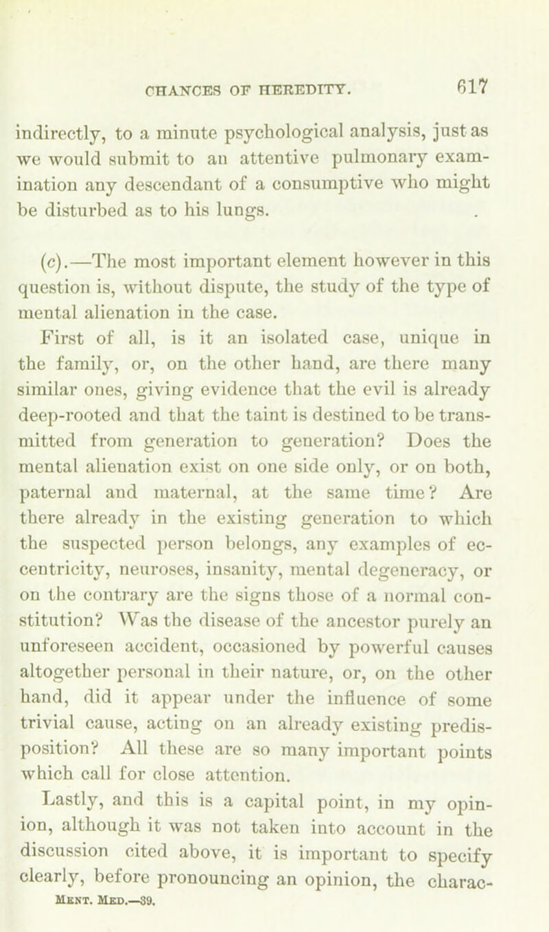 indirectly, to a minute psychological analysis, just as we would submit to an attentive pulmonary exam- ination any descendant of a consumptive who might be disturbed as to his lungs. (c).—The most important element however in this question is, without dispute, the study of the type of mental alienation in the case. First of all, is it an isolated case, unique in the family, or, on the other hand, are there many similar ones, giving evidence that the evil is already deep-rooted and that the taint is destined to be trans- mitted from generation to generation? Does the mental alienation exist on one side only, or on both, paternal and maternal, at the same time? Are there already in the existing generation to which the suspected person belongs, any examples of ec- centricity, neuroses, insanity, mental degeneracy, or on the conti'ary are the signs those of a normal con- stitution? Was the disease of the ancestor purely an unforeseen accident, occasioned by powerful causes altogether personal in their nature, or, on the other hand, did it appear under the influence of some trivial cause, acting on an already existing predis- position? All these are so many important points which call for close attention. Lastly, and this is a capital point, in my opin- ion, although it was not taken into account in the discussion cited above, it is important to specify clearly, before pronouncing an opinion, the charac- Ment. Med.—39.