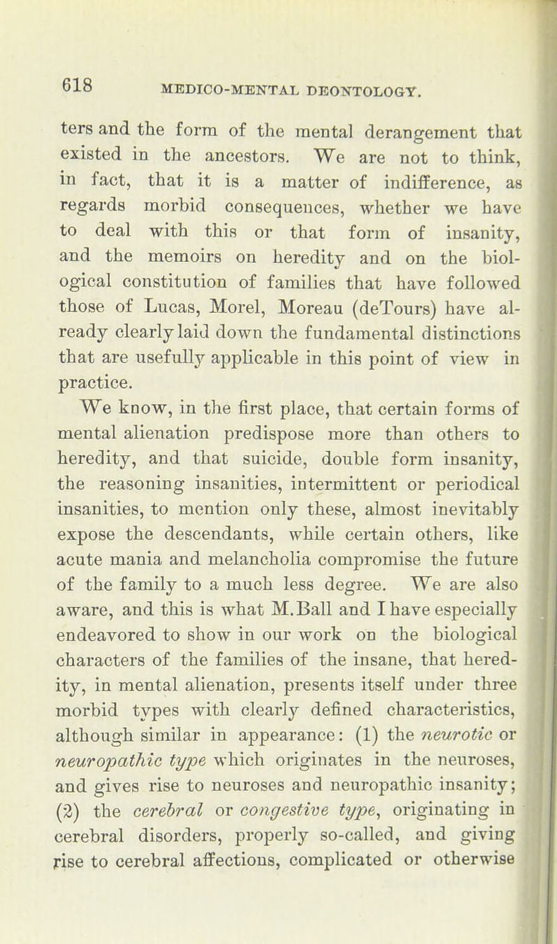 ters and the form of the mental derangement that existed in the ancestors. We are not to think, in fact, that it is a matter of indifference, as regards morbid consequences, whether we have to deal with this or that form of insanity, and the memoirs on heredity and on the biol- ogical constitution of families that have followed those of Lucas, Morel, Moreau (deTours) have al- ready clearly laid down the fundamental distinctions that are usefully applicable in this point of view in practice. We know, in the first place, that certain forms of mental alienation predispose more than others to heredity, and that suicide, double form insanity, the reasoning insanities, intermittent or periodical insanities, to mention only these, almost inevitably expose the descendants, while certain others, like acute mania and melancholia compromise the future of the family to a much less degree. We are also aware, and this is what M.Bali and I have esijecially endeavored to show in our work on the biological characters of the families of the insane, that hered- ity, in mental alienation, presents itself under three morbid types with clearly defined characteristics, although similar in appearance: (1) the neurotic or neuropathic type which originates in the neuroses, and gives rise to neuroses and neuropathic insanity; (2) the cerebral or congestive tyjye^ originating in cerebral disorders, properly so-called, and giving rise to cerebral affections, complicated or otherwise