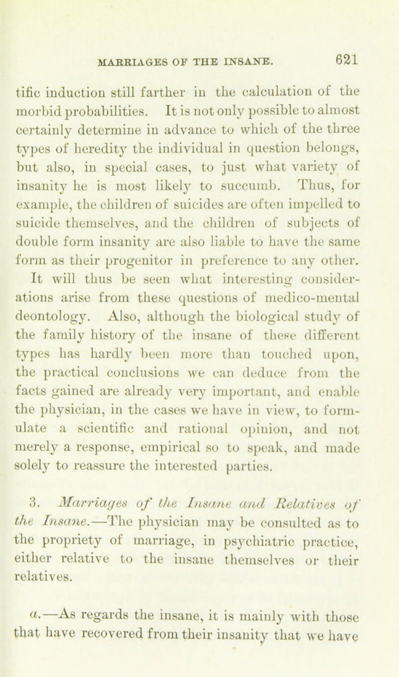 tific induction still farther in the calculation of the morbid probabilities. It is not only possible to almost certainly determine in advance to which of the three types of heredity the individual in question belongs, but also, in special cases, to just what variety of insanity he is most likely to succumb. Thus, for example, the children of suicides are often impelled to suicide themselves, and the children of subjects of double form insanity are also liable to have the same form as their progenitor in preference to any other. It will thus be seen what interesting consider- ations arise from these questions of medico-mental deontology. Also, although the biological study of the family history of the insane of these different types has hardly been more than touched upon, the practical conclusions we can deduce from the facts gained are already very important, and enable the physician, in the cases we have in view, to form- ulate a scientific and rational opinion, and not merely a response, empirical so to speak, and made solely to reassure the interested parties. 3. Marriages of the Insane and Relatives of the Insane.—The physician may be consulted as to the propriety of marriage, in ps3'chiatric practice, either relative to the insane themselves or their relatives. «•—^As regards the insane, it is mainly with those that have recovered from their insanity that we have