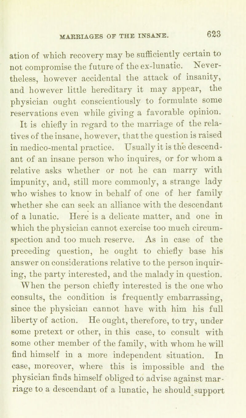 ation of which recovery may be sufficiently certain to not compromise the future of the ex-lunatic. Never- theless, however accidental the attack of insanity, and however little hereditary it may appear, the physician ought conscientiously to formulate some reservations even while giving a favorable opinion. It is chiefly in regard to the marriage of the rela- tives of the insane, however, that the question is raised in medico-mental practice. Usually it is the descend- ant of an insane person who inquires, or for whom a relative asks whether or not he can marry with impunity, and, still more commonly, a strange lady who wishes to know in behalf of one of her family whether she can seek an alliance with the descendant of a lunatic. Here is a delicate matter, and one in which the physician cannot exercise too much circum- spection and too much reserve. As in case of the preceding question, he ought to chiefly base his answer on considerations relative to the person inquir- ing, the party interested, and the malady in question. When the person chiefly interested is the one who consults, the condition is frequently embarrassing, since the physician cannot have with him his full liberty of action. He ought, therefore, to try, under some pretext or other, in this case, to consult with some other member of the family, with whom he will find himself in a more independent situation. In case, moreover, where this is impossible and the physician finds himself obliged to advise against mar- riage to a descendant of a lunatic, he should support