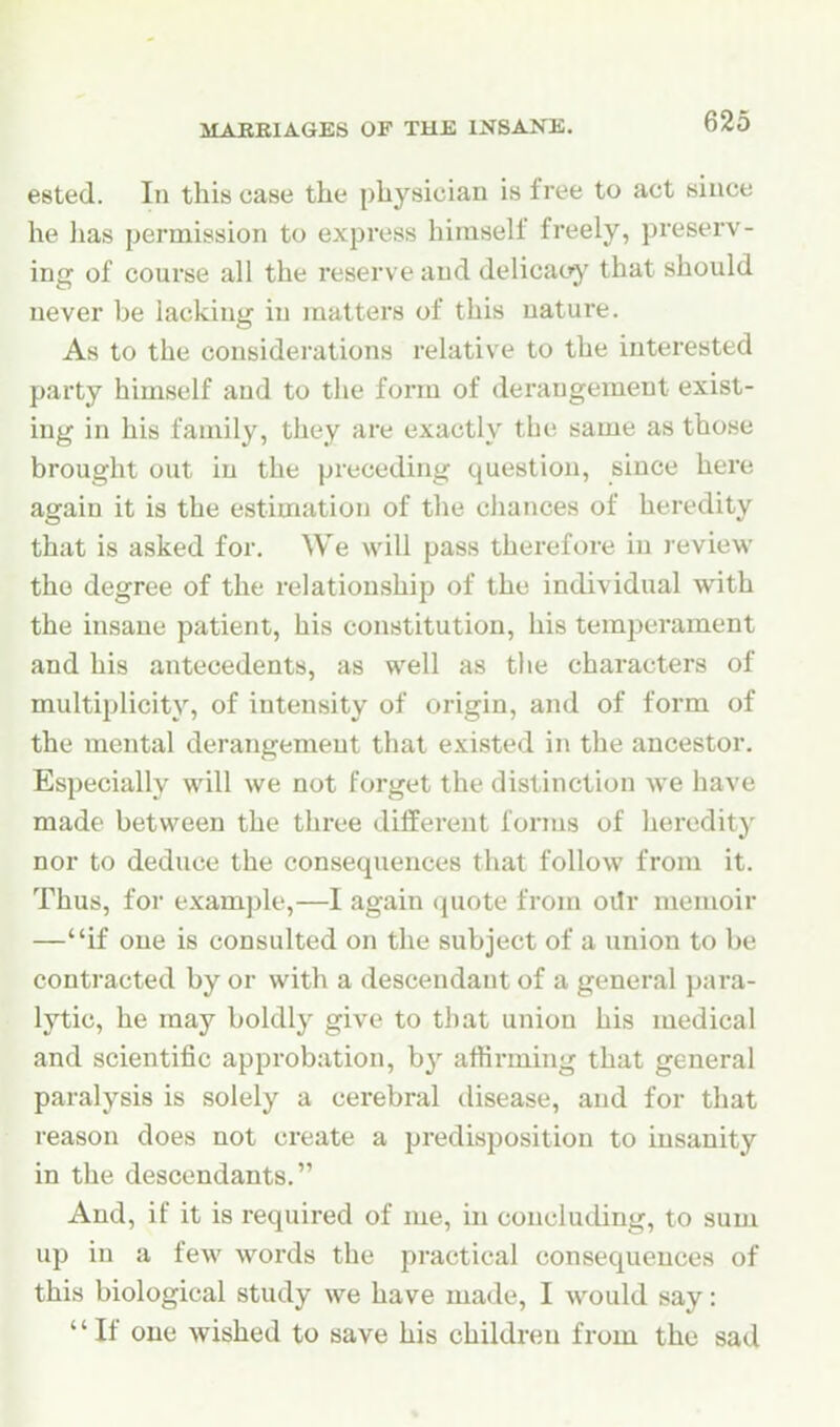 eeted. In this case the physician is free to act since he ]ias permission to express himself freely, preserv- ing of course all the reserve and delicacy that should never be lacking in matters of this nature. As to the considerations relative to the interested party himself and to the form of derangement exist- ing in his family, they are exactly the same as those brought out in the preceding question, since here again it is the estimation of the chances of heredity that is asked for. We will pass therefore in review the degree of the relationship of the individual with the insane patient, his constitution, his temperament and his antecedents, as well as the characters of multiplicity, of intensity of origin, and of form of the mental derangement that existed in the ancestor. Especially will we not forget the distinction we have made between the three different forms of heredity nor to deduce the consequences that follow from it. Thus, for example,—I again quote from oUr memoir —if one is consulted on the subject of a union to be contracted by or with a descendant of a general para- lytic, he may boldly give to that union his medical and scientific approbation, by affirming that general paralysis is solely a cerebral disease, and for that reason does not create a predisposition to insanity in the descendants. And, if it is required of me, in concluding, to sum up in a few words the practical consequences of this biological study we have made, I would say: If one wished to save his children from the sad