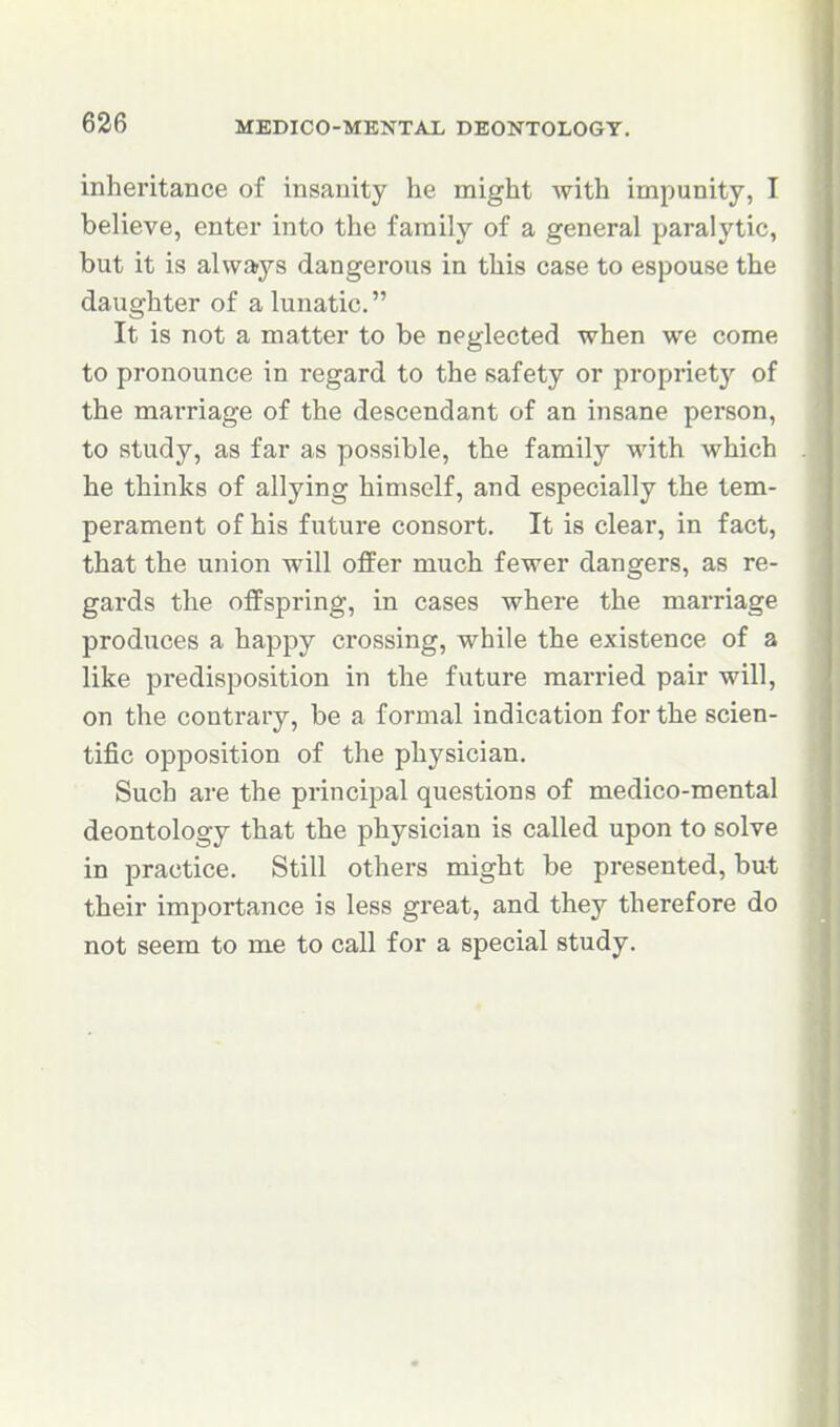 inheritance of insanity he might with impunity, I believe, enter into the family of a general paralytic, but it is alwarys dangerous in this case to espouse the daughter of a lunatic. It is not a matter to be neglected when we come to pronounce in regard to the safety or propriety of the marriage of the descendant of an insane person, to study, as far as possible, the family with which he thinks of allying himself, and especially the tem- perament of his future consort. It is clear, in fact, that the union will offer much fewer dangers, as re- gards the offspring, in cases where the marriage produces a happy crossing, while the existence of a like predisposition in the future married pair will, on the contrary, be a formal indication for the scien- tific opposition of the physician. Such are the principal questions of medico-mental deontology that the physician is called upon to solve in practice. Still others might be presented, but their importance is less great, and they therefore do not seem to me to call for a special study.