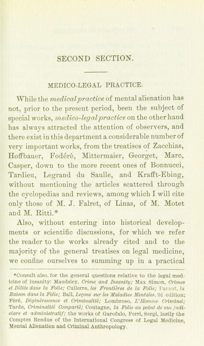 SECOND SECTION. MEDICO-LEGAL PRACTICE. Wliile the medical practice of mental alienation has not, prior to the present period, been the subject of special works, medico-legal practice on the other hand has always attracted the attention of observers, and there exist in this department a considerable number of very important works, from the treatises of Zacchias, Hoffbauer, Fodere, Mittermaier, Georget, Marc, Casper, down to the more recent ones of Bonnucci, Tardieu, Legrand du Saulle, and Krafft-Ebing, without mentioning the articles scattered through the cyclopedias and reviews, among which I will cite only those of M. J. Falret, of Linas, of M. Motet and M. Ritti.* Also, without entering into historical develop- ments or scientific discussions, for which we refer the reader to the works already cited and to the majority of the general treatises on legal medicine, we confine ourselves to summing up in a practical ♦Consult also, for the general questions relative to the legal med- icine of insanity: Maudsley, Crime and InsanUy; Max Simon, Crimen etDHitsdans la Folie; CulleiTe, les Frontihes de la Folie; Tar.nit. la liaison dam la Folic; Ball, Lemons sur les Maladies Mentales. edition; F6r6, Digenerescence et Criminalite; Lombroso. L'Eomine Criminel; Tarde, Criminalite Comparie; Coutagne, la Folie au point de me judi- ciare et administratif; the works of Garofalo, Feixi, Sergi, lastly the Comptes Rendus of the International Congress of Legal Medicine, Mental Alienation and Criminal Anthropolojfy,