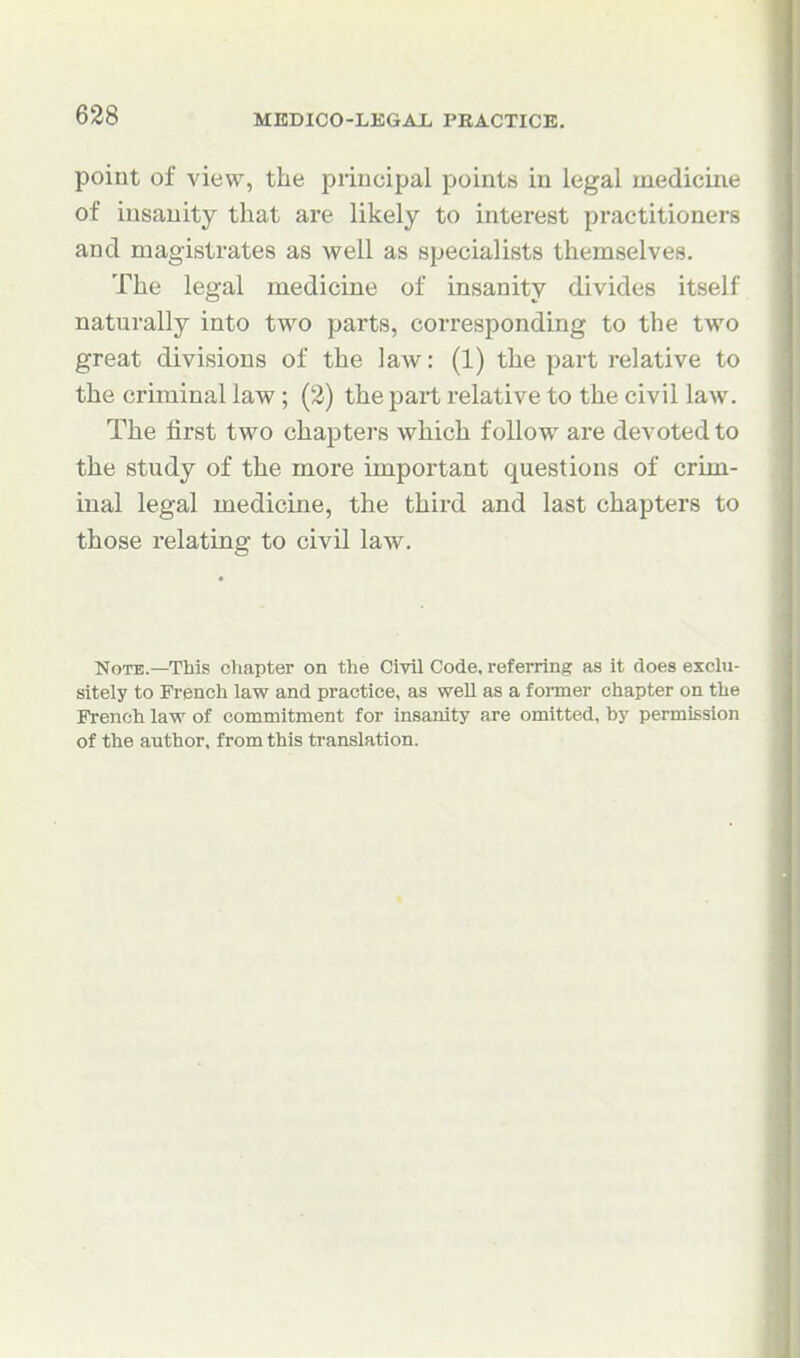 point of view, the principal points in legal medicine of insanity that are likely to interest practitioners and magistrates as well as specialists themselves. The legal medicine of insanity divides itself naturally into two parts, corresponding to the two great divisions of the law: (1) the part relative to the criminal law; (2) the part relative to the civil law. The first two chapters which follow are devoted to the study of the more important questions of crim- inal legal medicine, the third and last chapters to those relating to civil law. Note.—This cViapter on the Civil Code, referring as it does exclu- sitely to French law and practice, as well as a foiiner chapter on the French law of commitment for insanity are omitted, by permission of the author, from this translation.