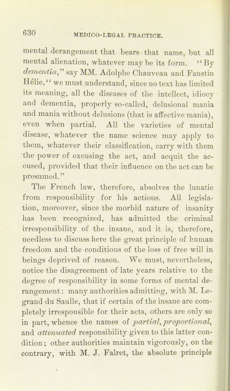 mental derangement that bears that name, but all mental alienation, whatever maybe its form. By dementia,' say MM. Adolphe Chauveau and Faustin Helie, we must understand, since no text has limited its meaning, all the diseases of the intellect, idiocy and dementia, properly so-called, delusional mania and mania without delusions (that is affective mania), even when partial. All the varieties of mental disease, whatever the name science may apply to them, whatever their classification, carry with them the power of excusing the act, and acquit the ac- cused, provided that their influence on the act can be presumed. The French law, therefore, absolves the lunatic from responsibility for his actious. All legisla- tion, moreover, since the morbid nature of insanity has been recognized, has admitted the criminal irresponsibility of the insane, and it is, therefore, needless to discuss here the great principle of human freedom and the conditions of the loss of free will in beings deprived of reason. We must, nevertheless, notice the disagreement of late years relative to the degree of responsibility in some forms of mental de- rangement : many authorities admitting, with M. Le- grand du Saulle, that if certain of the insane are com- pletely irresponsible for their acts, others are only so in part, whence the names of ^:>ar?'?a/, proportional, and attenuated responsibility given to this latter con- dition ; other authorities maintain vigorously, on the contrary, with M. J. Falret, the absolute principle