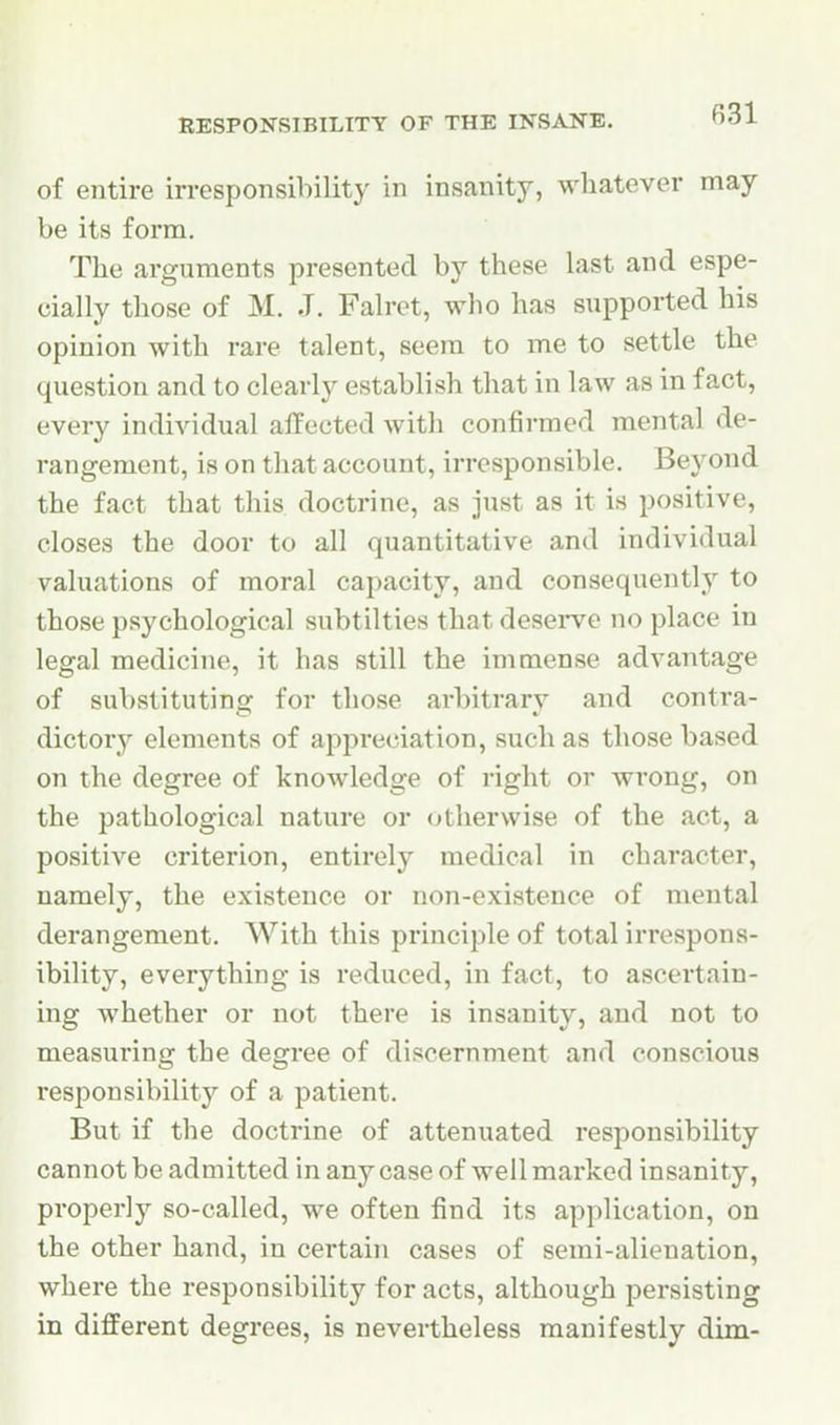 of entire irresponsibility in insanity, wliatever may be its form. The arguments presented by these last and espe- cially those of M. J. Falret, who has supported his opinion with rare talent, seera to me to settle the question and to clearly establish that in law as in fact, every individual affected with confirmed mental de- rangement, is on that account, irresponsible. Beyond the fact that this doctrine, as just as it is positive, closes the door to all quantitative and individual valuations of moral capacity, and consequently to those psychological subtilties that deserve no place in legal medicine, it has still the immense advantage of substituting for those arbitrary and contra- dictory elements of appreciation, such as those based on the degree of knowledge of right or wi*ong, on the pathological nature or otherwise of the act, a positive criterion, entirely medical in character, namely, the existence or non-existence of mental derangement. With this principle of total irrespons- ibility, everything is reduced, in fact, to ascertain- ing whether or not there is insanity, and not to measuring the degree of discernment and conscious responsibility of a patient. But if the doctrine of attenuated responsibility cannot be admitted in any case of well marked insanity, properly so-called, we often find its application, on the other hand, in certain cases of semi-alienation, where the responsibility for acts, although persisting in different degrees, is nevertheless manifestly dim-