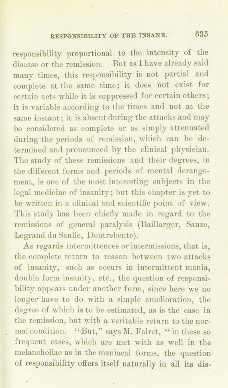 responsibility proportional to the intensitj'- of the disease or the remission. But as I have already said many times, this responsibility is not partial and complete at the same time; it does not exist for certain acts while it is suppressed for ceitain others; it is variable according to the times and not at the same instant; it is absent during the attacks and may be considered as complete or as simply attenuated during the periods of remission, which can be de- termined and pronounced by the clinical physician. The study of these remissions and their degrees, in the diilerent forms and periods of mental derange- ment, is one of the most interesting subjects in the legal medicine of insanity; but this chapter is yet to be written in a clinical and scientific point of view. This study has been chiefly made in regard to the remissions of general paralysis (Baillarger, Sauze, Legrand du Saulle, Doutrebente). As regards interniittences or intermissions, that is, the complete return to reason between two attacks of insanity, such as occurs in intermittent mania, double form insanity, etc., the question of responsi- bility appears under another form, since here we no longer have to do with a simple amelioration, the degree of which is to be estimated, as is the case in the remission, but with a veritable return to the nor- mal condition.  But, says M. Falret,  in these so frequent cases, which are met with as well in the melancholiac as in the maniacal forms, the question of responsibility offers itself naturally iu all its dis-