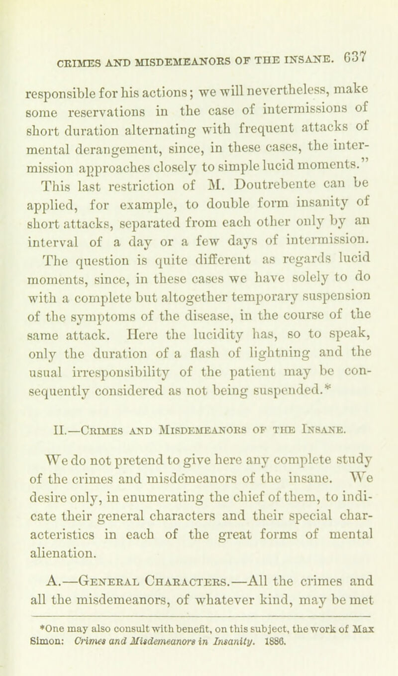 responsible for his actions; we will nevertheless, make some reservations in the case of intermissions of short duration alternating with frequent attacks of mental derangement, since, in these cases, the inter- mission approaches closely to simple lucid moments. This last restriction of M. Doutrebente can be applied, for example, to double form insanity of short attacks, separated from each other only by an interval of a day or a few days of intermission. The question is quite different as regards lucid moments, since, in these cases we have solely to do with a complete but altogether temporaiy suspension of the symptoms of the disease, in the course of the same attack. Here the lucidity has, so to speak, only the duration of a flash of lightning and the usual irresponsibility of the patient may be con- sequently considered as not being suspended.* II.—Crimes and Misdemeanors of the Insane. We do not pretend to give here any complete study of the crimes and misdemeanors of the insane. We desire only, in enumerating the chief of them, to indi- cate their general characters and their special char- acteristics in each of the great forms of mental alienation. A.—General Characters.—All the crimes and all the misdemeanors, of whatever kind, may be met ♦One may also cousult with benefit, on this subject, the work of Max
