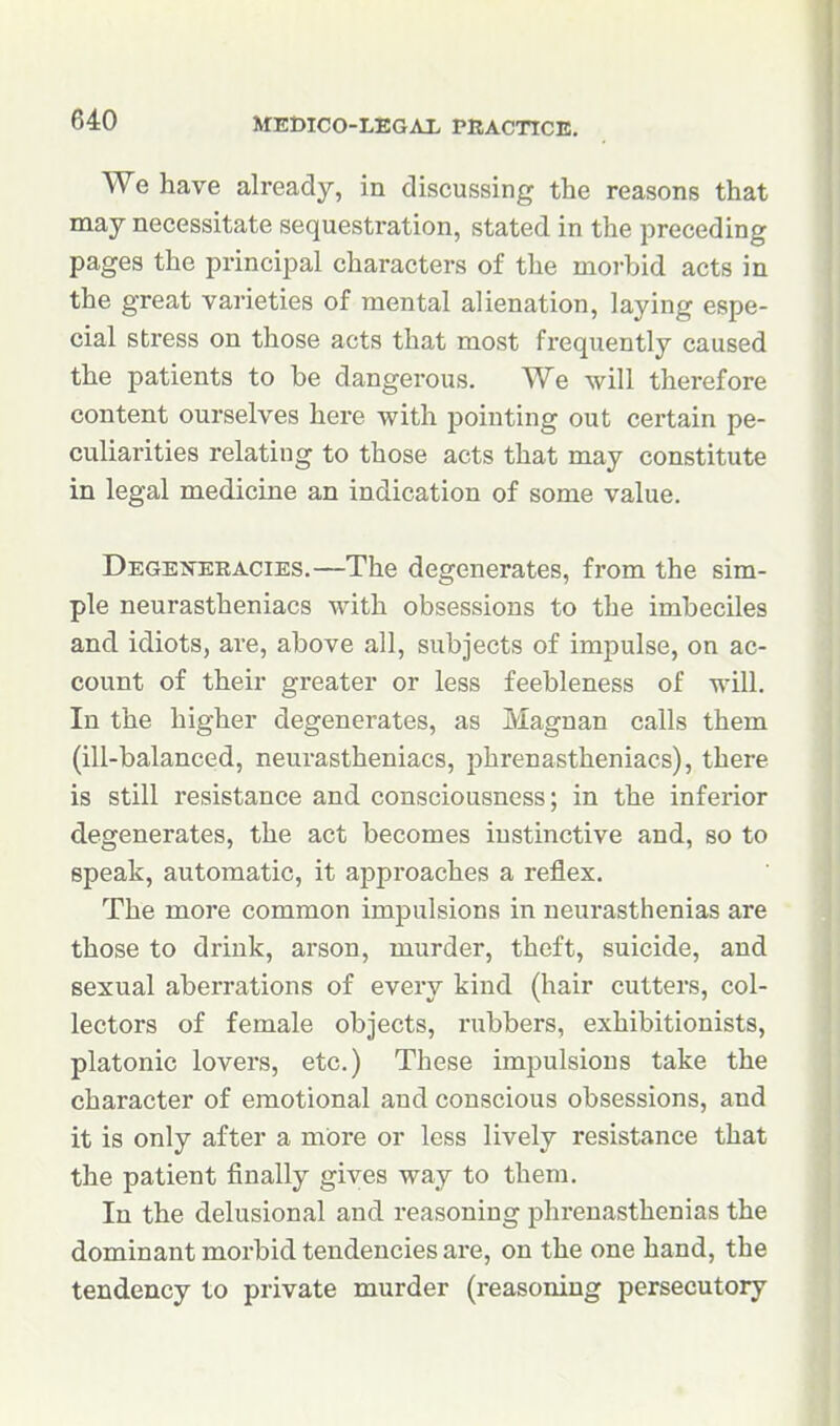 We have already, in discussing the reasons that may necessitate sequestration, stated in the preceding pages the principal characters of the morbid acts in the great varieties of mental alienation, laying espe- cial stress on those acts that most frequently caused the patients to be dangerous. We will therefore content ourselves here with pointing out certain pe- culiarities relating to those acts that may constitute in legal medicine an indication of some value. Degeiskracies.—The degenerates, from the sim- ple neurastheniacs with obsessions to the imbeciles and idiots, are, above all, subjects of impulse, on ac- count of their greater or less feebleness of will. In the higher degenerates, as Magnan calls them (ill-balanced, neurastheniacs, phrenastheniacs), there is still resistance and consciousness; in the inferior degenerates, the act becomes instinctive and, so to speak, automatic, it approaches a reflex. The more common impulsions in neurasthenias are those to drink, arson, murder, theft, suicide, and sexual aberrations of every kind (hair cutters, col- lectors of female objects, rubbers, exhibitionists, platonic lovers, etc.) These impulsions take the character of emotional and conscious obsessions, and it is only after a more or less lively resistance that the patient finally gives way to them. In the delusional and reasoning phrenasthenias the dominant morbid tendencies are, on the one hand, the tendency to private murder (reasoning persecutory