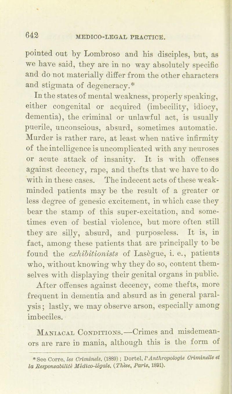 pointed out by Lombroso and his disciples, but, as we have said, they are in no way absolutely specific and do not materially differ from the other characters and stigmata of degeneracy.* In the states of mental weakness, properly speaking, either congenital or acquired (imbecility, idiocy, dementia), the criminal or unlawful act, is usually puerile, unconscious, absurd, sometimes automatic. Murder is rather rare, at least when native infirmity of the intelligence is uncomplicated with any neuroses or acute attack of insanity. It is with offenses against decency, rape, and thefts that we have to do with in these cases. The indecent acts of these weak- minded patients may be the result of a greater or less degree of genesic excitement, in which case they bear the stamp of this supei'-excitation, and some- times even of bestial violence, but more often still they are silly, absurd, and purposeless. It is, in fact, among these patients that are principally to be found the exhibitionists of Lasegue, i. e., patients who, without knowing why they do so, content them- selves with displaying their genital organs in public. After offenses against decency, come thefts, more frequent in dementia and absurd as in general paral- ysis ; lastly, we may observe arson, especially among imbeciles. Maniacal Conditions.—Crimes and misdemean- ors are rare in mania, although this is the form of • See Corre, les CnmineU, (1889); Dortel, VAnthropologie CrimineUe et la EesponsabilUe Medico-legale, {These, Paris, 1891).