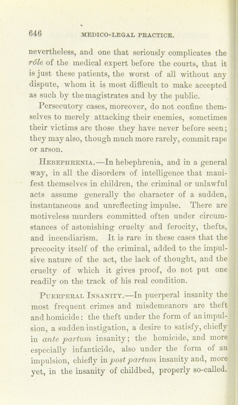 nevertheless, and one that seriously complicates the r6le of the medical expert before the courts, that it is just these patients, the worst of all without any dispute, whom it is most difficult to make accepted as such by the magistrates and by the public. Persecutory cases, moreover, do not confine them- selves to merely attacking their enemies, sometimes their victims are those they have never before seen; they may also, though much more rarely, conmiit rape or arson. Hebephrenia.—In hebephrenia, and in a general way, in all the disorders of intelligence that mani- fest themselves in children, the criminal or unlawful acts assume generally the character of a sudden, instantaneous and unreflecting impulse. There are motiveless murders committed often under circum- stances of astonishing cruelty and ferocity, thefts, and incendiarism. It is rare in these cases that the precocity itself of the criminal, added to the impul- sive nature of the act, the lack of thought, and the cruelty of which it gives proof, do not put one readily on the track of his real condition. Puerperal Insanitt.—In puerperal insanity the most frequent crimes and misdemeanors are theft and homicide: the theft under the form of an impul- sion, a sudden instigation, a desire to satisfy, chiefly in ante partum insanity; the homicide, and more especially infanticide, also under the form of an impulsion, chiefly in post partum insanity and, more yet, in the insanity of childbed, properly so-called.