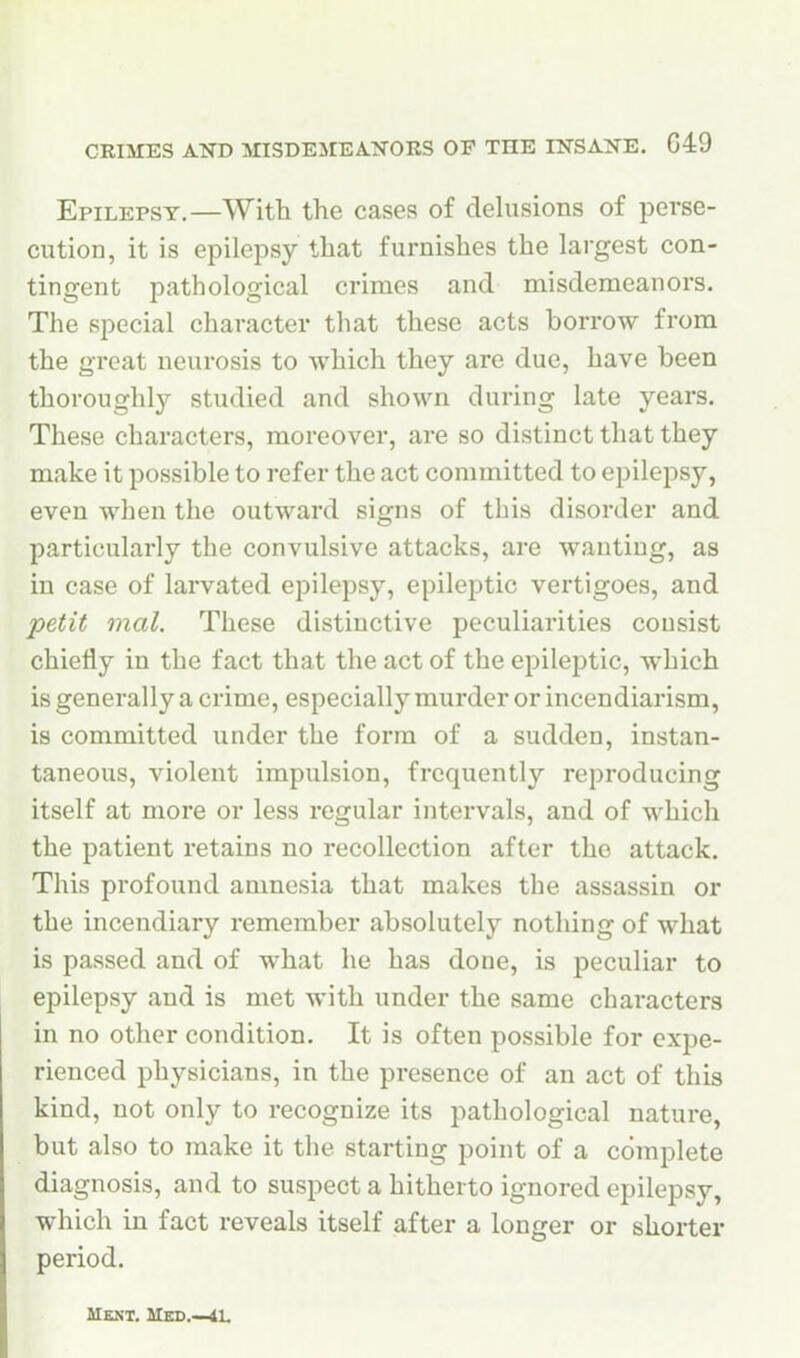 CRIMES AOT) illSDEMEAl^ORS OP THE IlTSA^fE. G49 Epilepsy.—With the cases of clehisions of perse- cution, it is epilepsy that furnishes the largest con- tingent pathological crimes and misdemeanors. The special character that these acts borrow from the great neurosis to which they are due, have been thoroughly studied and shown during late years. These characters, moreover, are so distinct that they make it possible to refer the act committed to epilepsy, even when the outward signs of this disorder and particularly the convulsive attacks, are wanting, as in case of larvated epilepsy, epileptic vertigoes, and petit mal. These distinctive peculiarities consist chiefly in the fact that the act of the epileptic, which is generally a crime, especially murder or incendiarism, is committed under the form of a sudden, instan- taneous, violent impulsion, frequently reproducing itself at more or less regular intervals, and of which the patient retains no recollection after the attack. This profound amnesia that makes the assassin or the incendiary remember absolutely nothing of what is passed and of what he has done, is peculiar to epilepsy and is met with under the same characters in no other condition. It is often possible for expe- rienced physicians, in the presence of an act of this kind, not only to recognize its pathological nature, but also to make it the starting point of a complete diagnosis, and to suspect a hitherto ignored epilepsy, which in fact reveals itself after a longer or shorter period.