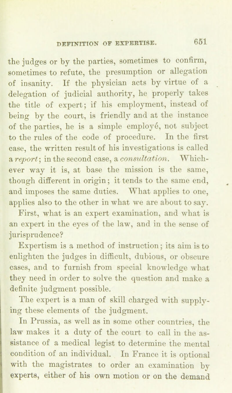 the judges or by the parties, sometimes to confirm, sometimes to refute, the presumption or allegation of insanity. If the physician acts by virtue of a delegation of judicial authority, he properly takes the title of expert; if his employment, instead of being by the court, is friendly and at the instance of the parties, he is a simple employ6, not subject to the rules of the code of procedure. In the first case, the written result of his investigations is called a report; in the second case, a consultation. Which- ever way it is, at base the mission is the same, though different in origin; it tends to the same end, and imposes the same duties. What applies to one, applies also to the other in what we are about to say. First, what is an expert examination, and what is an expert in the eyes of the law, and in the sense of jurisprudence? Expertism is a method of instruction; its aim is to enlighten the judges in difficult, dubious, or obscure cases, and to furnish from special knowledge what they need in order to solve the question and make a definite judgment possible. The expert is a man of skill charged with supply- ing these elements of the judgment. In Prussia, as well as in some other countries, the law makes it a duty of the court to call in the as- sistance of a medical legist to determine the mental condition of an individual. In France it is optional with the magistrates to order an examination by experts, either of his own motion or on the demand