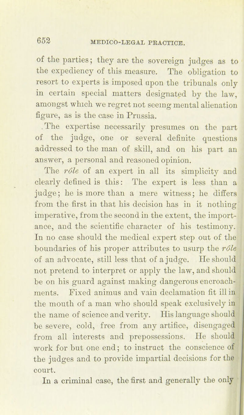 of the parties; they are the sovereign judges as to the expediency of tliis measure. The obligation to resort to experts is imposed upon the tribunals only in certain special matters designated by the law, amongst which we regret not seemg mental alienation figure, as is the case in Prussia. .The expertise necessarily presumes on the part of the judge, one or several definite questions addressed to the man of skill, and on his part an answer, a personal and reasoned opinion. The role of an expert in all its simplicity and clearly defined is this: The expert is less than a judge; he is more than a mere witness; he differs fx'om the first in that his decision has in it nothing impei-ative, from the second in the extent, the import- ance, and the scientific character of his testimony. In no case should the medical expert step out of the boundaries of his proper attributes to usurp the role of an advocate, still less that of a judge. He should not pretend to interpret or apply the law, and should be on his guard against making dangerous encroach- ments. Fixed animus and vain declamation fit ill in the mouth of a man who should speak exclusivelj'^ in the name of science and verity. His language should be severe, cold, free from any artifice, disengaged from all interests and prepossessions. He should work for but one end; to instruct the conscience of the judges and to provide impartial decisions for the court. In a criminal case, the first and generally the only