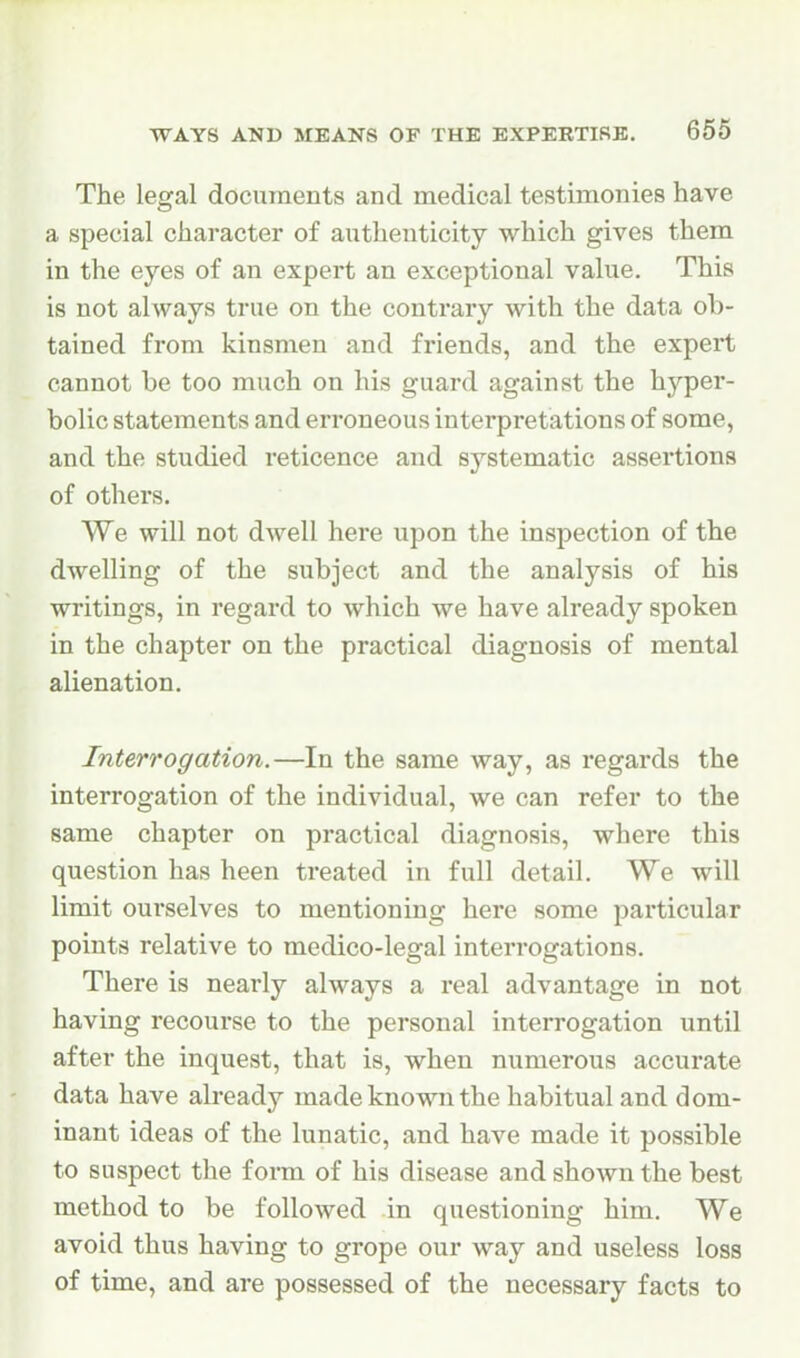 The legal documents and medical testimonies have a special character of authenticity which gives them in the eyes of an expert an exceptional value. This is not ahvays true on the contrary with the data ob- tained from kinsmen and friends, and the expert cannot be too much on his guard against the hyper- bolic statements and erroneous interpretations of some, and the studied reticence and systematic assertions of others. We will not dwell here upon the inspection of the dwelling of the subject and the analysis of his writings, in regard to which we have already spoken in the chapter on the practical diagnosis of mental alienation. Interrogation.—In the same way, as regards the interrogation of the individual, we can refer to the same chapter on practical diagnosis, where this question has been treated in full detail. We will limit ourselves to mentioning here some particular points relative to medico-legal interi'ogations. There is nearly always a real advantage in not having recourse to the personal interrogation until after the inquest, that is, when numerous accurate data have already made known the habitual and dom- inant ideas of the lunatic, and have made it possible to suspect the form of his disease and shown the best method to be followed in questioning him. We avoid thus having to grope our way and useless loss of time, and are possessed of the necessary facts to