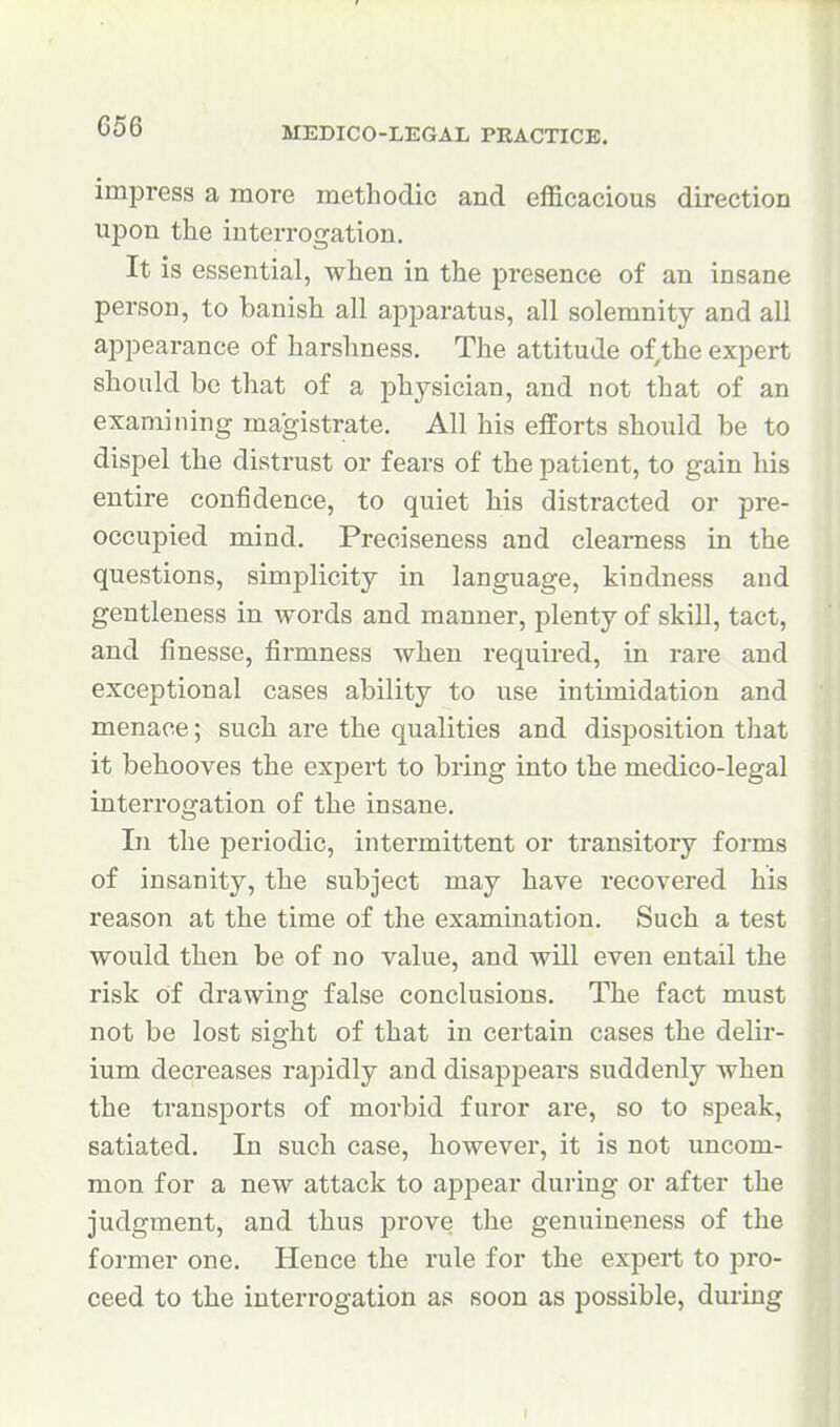 impress a more methodic and eflS.cacious direction upon the interrogation. It is essential, when in the presence of an insane person, to banish all apparatus, all solemnity and all appearance of harshness. The attitude of,the expert should be that of a jDhysician, and not that of an examining magistrate. All his efforts should be to dispel the distrust or fears of the patient, to gain his entire confidence, to quiet his distracted or pre- occupied mind. Preeiseness and clearness in the questions, simplicity in language, kindness and gentleness in words and manner, plenty of skill, tact, and finesse, firmness when required, in rare and exceptional cases ability to use intimidation and menace; such are the qualities and disposition that it behooves the expert to bring into the medico-legal interrogation of the insane. Li the periodic, intermittent or transitory forms of insanity, the subject may have recovered his I'eason at the time of the examination. Such a test would then be of no value, and will even entail the risk Of drawing false conclusions. The fact must not be lost sight of that in certain cases the delir- ium decreases rapidly and disappears suddenly when the transports of morbid furor are, so to speak, satiated. In such case, however, it is not uncom- mon for a new attack to appear during or after the judgment, and thus prove the genuineness of the former one. Hence the rule for the expert to pro- ceed to the interrogation as soon as possible, during