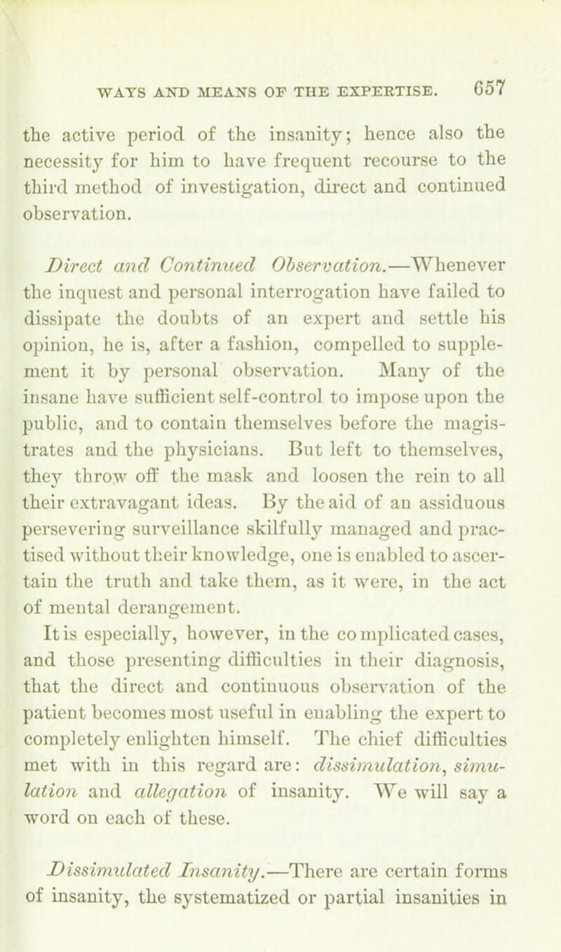 the active period of the insanity; hence also the necessity for him to have frequent recourse to the third method of investigation, direct and continued observation. Direct and Continued Observation.—Whenever the inquest and personal interrogation have failed to dissipate the doubts of an expert and settle his opinion, he is, after a fashion, compelled to supple- ment it by personal observation. Many of the insane have sufficient self-control to impose upon the public, and to contain themselves before the magis- trates and the physicians. But left to themselves, they throw off the mask and loosen the rein to all their extravagant ideas. By the aid of an assiduous persevering surveillance skilfully managed and prac- tised without tlieir knowledge, one is enabled to ascer- tain the truth and take them, as it were, in the act of mental derangement. It is especially, however, in the co mplicated cases, and those presenting difficulties in their diagnosis, that the direct and continuous obseiwation of the patient becomes most useful in enabling the expert to completely enlighten himself. The chief difficulties met with in this regard are: dissimulation^ simu- lation and allegation of insanity. We will say a word on each of these. Dissimulated Insanity.—There are certain forms of insanity, the systematized or partial insanities in