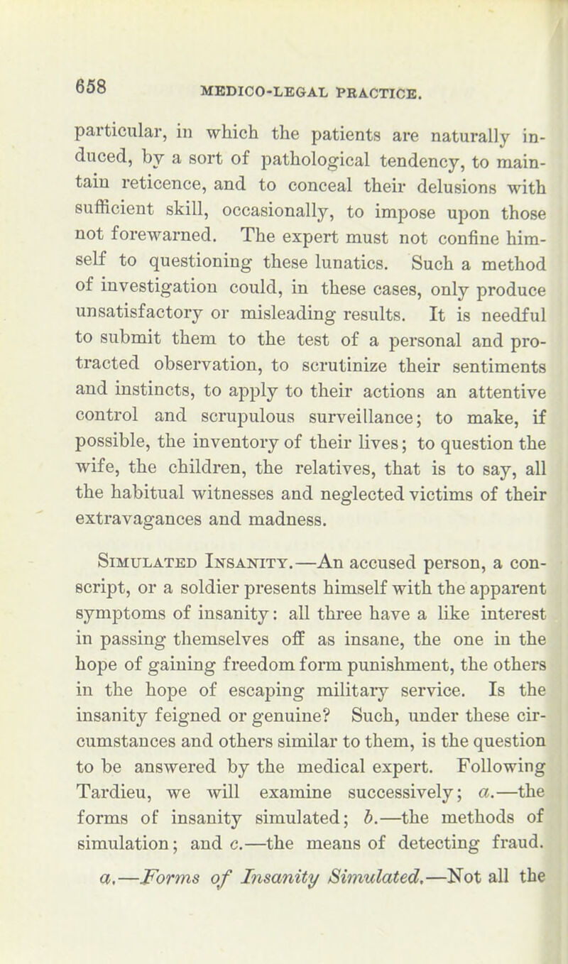 particular, in which the patients are naturally in- duced, by a sort of pathological tendency, to main- tain reticence, and to conceal their delusions with sufficient skill, occasionally, to impose upon those not forewarned. The expert must not confine him- self to questioning these lunatics. Such a method of investigation could, in these cases, only produce unsatisfactory or misleading results. It is needful to submit them to the test of a personal and pro- tracted observation, to scrutinize their sentiments and instincts, to apply to their actions an attentive control and scrupulous surveillance; to make, if possible, the inventory of their lives; to question the wife, the children, the relatives, that is to say, all the habitual witnesses and neglected victims of their extravagances and madness. Simulated Insanity.—An accused person, a con- script, or a soldier presents himself with the apparent symptoms of insanity: all three have a like intei-est in passing themselves off as insane, the one in the hope of gaining freedom form punishment, the others in the hope of escaping militaiy service. Is the insanity feigned or genuine? Such, under these cir- cumstances and others similar to them, is the question to be answered by the medical expert. Following Tardieu, we Avill examine successively; a.—the forms of insanity simulated; h.—the methods of simulation; and c.—^the means of detecting fraud. a,—Forms of Insanity Simulated.—Not all the