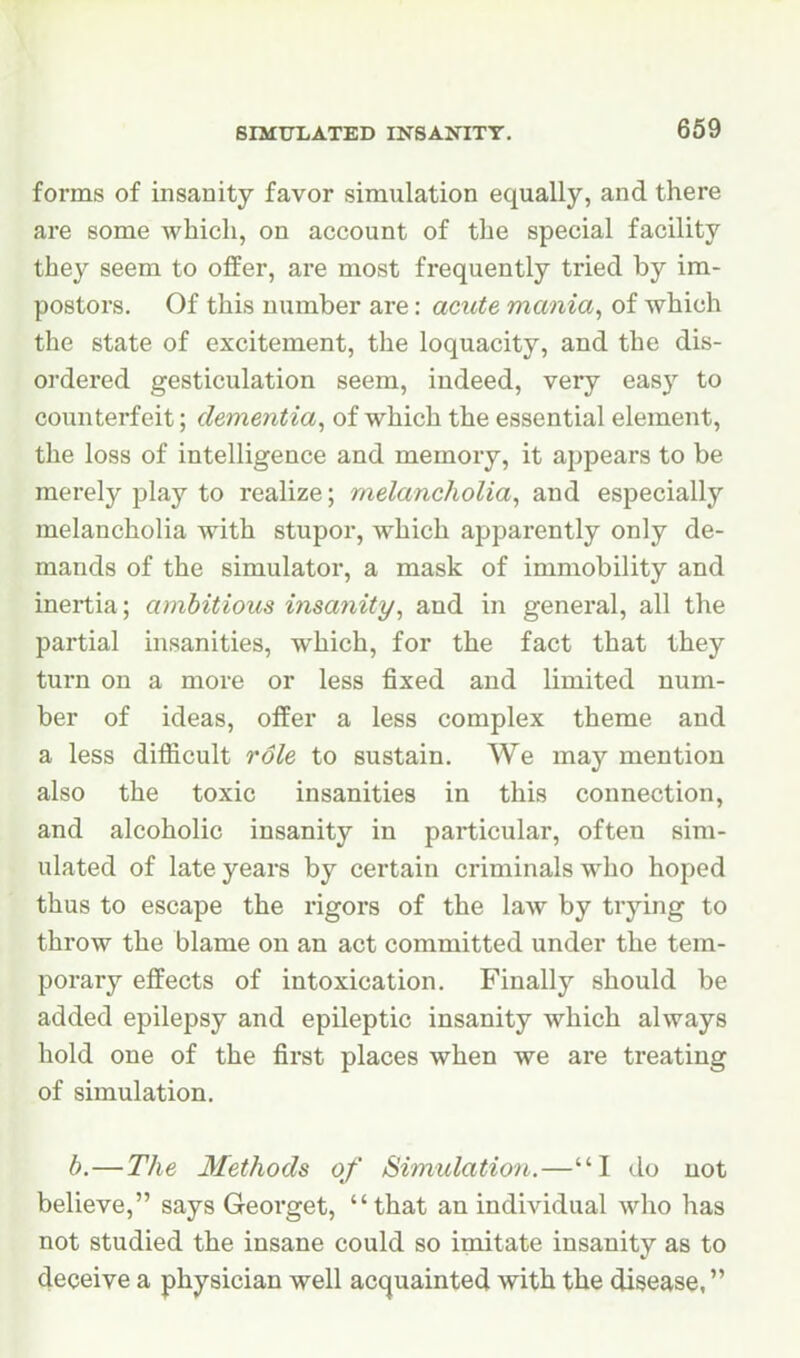 forms of insanity favor simulation equally, and there are some which, on account of the special facility they seem to offer, are most frequently tried by im- postors. Of this number are: acute mania, of which the state of excitement, the loquacity, and the dis- ordered gesticulation seem, indeed, very easy to counterfeit; dementia, of which the essential element, the loss of intelligence and memory, it appears to be merely play to realize; melancholia, and especially melancholia with stupor, which apparently only de- mands of the simulator, a mask of immobility and inertia; ambitious insanity, and in general, all the partial insanities, which, for the fact that they turn on a more or less fixed and limited num- ber of ideas, offer a less complex theme and a less difficult role to sustain. We may mention also the toxic insanities in this connection, and alcoholic insanity in particular, often sim- ulated of late years by certain criminals who hoped thus to escape the rigors of the law by trying to throw the blame on an act committed under the tem- porary effects of intoxication. Finally should be added epilepsy and epileptic insanity which always hold one of the first places when we are treating of simulation. b.—The Methods of Simulation.—I do not believe, says Georget, that an individual who has not studied the insane could so imitate insanity as to deceive a physician well acquainted with the disease,