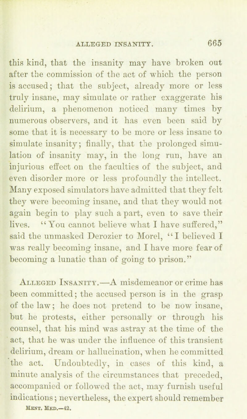 this kind, that the insanity may have broken out after the commission of the act of which the person is accused; that the subject, already more or less truly insane, may simulate or rather exaggerate his delirium, a phenomenon noticed many times by numerous observers, and it has even been said by some that it is necessary to be more or less insane to simulate insanity; finall}'', that the prolonged simu- lation of insanity may, in the long run, have an injurious effect on the faculties of the subject, and even disorder more or less profoundly the intellect. Many exposed simulators have admitted that they felt they were becoming insane, and that they would not again begin to play such a part, even to save their lives. You cannot believe what I have suffered, said the unmasked Derozier to Morel, I believed I was really becoming insane, and I have more fear of becoming a lunatic than of going to prison. Alleged Insanity.—A misdemeanor or crime has been committed; the accused person is in the grasp of the law; he does not pretend to be now insane, but he protests, either personally or through his counsel, that his mind was astray at the time of the act, that he was under the influence of this transient delirium, dream or hallucination, when he committed the act. Undoubtedly, in cases of this kind, a minute analysis of the circumstances that preceded, accompanied or followed the act, may furnish useful indications; nevertheless, the expert should remember UXNT. Hed.—42.