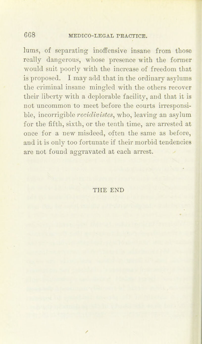 GG8 luras, of separating inoffensive insane from those really dangerous, wliose presence with the former would suit poorly with the increase of freedom that is proposed, I may add that in the ordinary asylums the criminal insane mingled with the others recover their liberty with a deplorable facility, and that it is not uncommon to meet before the courts irresponsi- ble, incoi'rigible recidivistes, who, leaving an asylum for the fifth, sixth, or the tenth time, are arrested at once for a new misdeed, often the same as before, and it is only too fortunate if their morbid tendencies are not found aggravated at each arrest. THE END