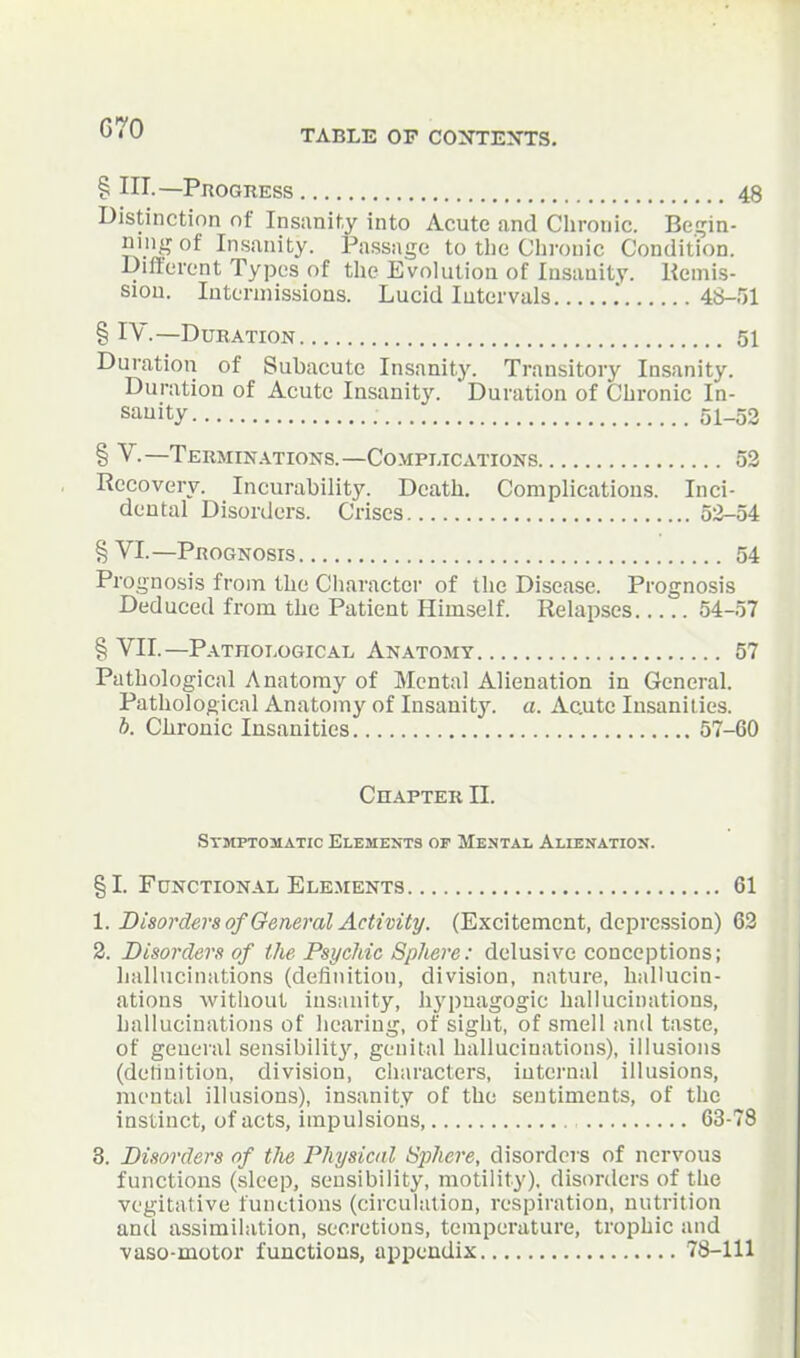 G70 TABLE OP CONTEXTS. § ni.—PnOGRESS 48 Distinction nf Insanity into Acute and Chronic. Be.!?in- niiiA? of Insanity. Passage to the Ciironic Condition. Dift'erent Types of tlic Evohilion of Insanity. Kemis- sion. Intermissions. Lucid Intervals .' 48-.'51 § IV.—Duration 51 Duration of Subacute Insanity. Transitory Insanity. Duration of Acute Insanity. Duration of Chronic In- sanity 51_52 § V.—Teumin.\tions.—Complications 52 Recovery. Incurability. Death. Complications. Inci- dental Disorders. Crises 5:i-54 §VI.—Prognosis 54 Prognosis from the Character of the Disease. Prognosis Deduced from the Patient Himself. Relapses 54-57 § VII.—Pathoi.ogical Anatomy 57 Pathological Anatomy of Mental Alienation in General. Pathological Anatomy of Insanity, a. Acute Insanities. b. Ciironic Insanities 57-60 Chapter II. Symptomatic Elements op Mental Altenatio!?. §1. Functional Elements 61 1. Disorders of General Activity. (Excitement, depression) 63 2. Disorders of the Psychic Sphere: delusive conceptions; lialhicinations (definition, division, nature, hallucin- ations without insanity, liypnagogic hallucinations, hallucinations of hearing, of sight, of smell and taste, of general sensibilit3% genital hallucination.s), illusions (delinition, division, characters, internal illusions, mental illusions), insanity of the sentiments, of the instinct, of acts, impulsions 63-78 3. Disorders of tlie Physical Sphere, disorders of nervous functions (sleep, sensibility, motility), disorders of the vegitative functions (circulation, respiration, nutrition and assimilation, secretions, temperature, trophic and vaso-motor functions, appendix 78-111