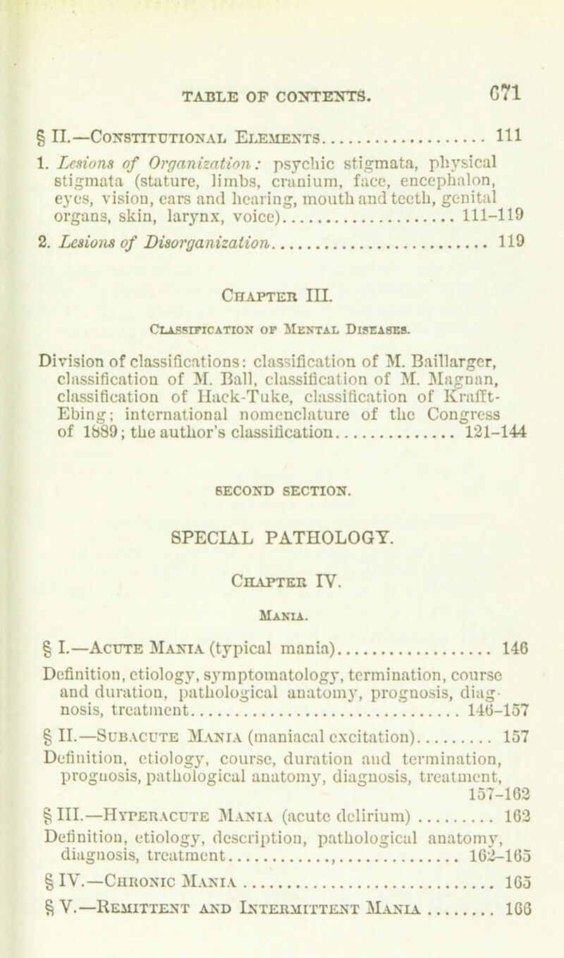 § II.—Constitutional Elements HI 1. Lesions of Organizntion: psychic stigmata, physical stigmata (stature, limbs, cranium, face, encephalon, eyes, vision, cars and liearing, mouth and tooth, genital organs, skin, larynx, voice) 111-119 2. Lesions of Disorganization 119 Chapter III. CiAssmcATioN OF Mental Diseatos. Division of classifications: classification of M. Baillarger, classification of M. Ball, classification of M. Magnan, classification of Hack-Tuke, classification of KralTt- Ebing; international nomenclature of the Congress of lb89; the author's classification 131-144 SECOND section. SPECIAL PATHOLOGY. Chaptek IV. Mania. g I.—AcTTTE Mania (typical mania) 146 Definition, etiology, symptomatology, termination, course and duration, pathological anatomy, prognosis, diag- nosis, treatment 14ti-157 § II.—SuB.\cuTE Mania (maniacal excitation) 157 Definition, etiology, course, duration and termination, prognosis, pathological anatomy, diagnosis, treatment, 157-163 § III.—HYPEn.\cuTE j\I.A.NiA (acutc delirium) 163 Definition, etiology, description, pathological anatomy, diagnosis, treatment , 162-165 § IV.—Chkonic Mania 165 S V.—Remittent and Intermittent ]\L^ia 166