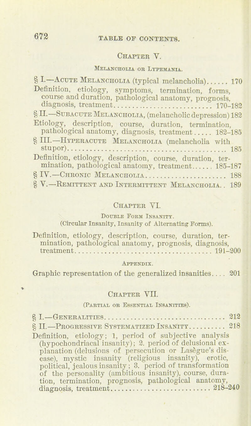 Chapteb V. Mei^cholia OB Ltpemania. § I.—Acute Melancholia (typical melancholia) 170 Definition, etiology, symptoms, termination, forms, course and duration, pathological anatomy, prognosis, diagnosis, treatment 170-182 § II.—Subacute Melancholia, (melancholic depression) 182 Etiology, description, course, duration, termination, pathological anatomy, diagnosis, treatment 182-185 § III.—Hyperacute Melancholia (melancholia with stupor) 18,5 Definition, etiology, description, course, duration, ter- mination, pathological anatomy, treatment 185-187 § IV.—Chronic Melancholia 188 § V.—Remittent and Intermittent Melancholia. . 189 Chapter VI. Double Foem Insanity. (Circular Insanity, Insanity of Alternating Forms). Definition, etiology, description, course, duration, ter- mination, pathological anatomy, prognosis, diagnosis, treatment 191-200 Appendix. Graphic representation of the generalized insanities... . 201 Chapter VII. (Partial ob Essential Insanities). § I.—Generalities 212 § II.—Progressive Systematized Insanity 218 Definition, etiology; 1, period of subjective analysis (hypochondriacal insanity); 2. period of delusional ex- planation (delusions of persecution or Lasagne's dis- ease), mystic insanity (religious insanity), erotic, political, jealous insanity; 3. period of transformation of the personality (ambitious insanitj'^), course, dura- tion, termination, prognosis, pathological anatomy, diagnosis, treatment 21S-240