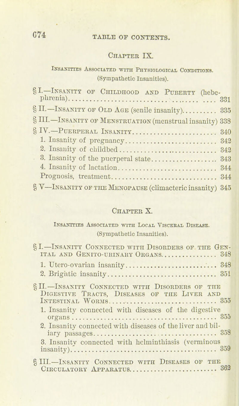 G74 TABLE OF CONTEISTS. Chapter IX. Insanities Assocuted with Phtsiologicai, Conditioks. (Sympathetic Insanities). §1—I^'SANTTY OF CHILDHOOD AND PuBERTY (liebe- phrenia) 331 § II.—Insanity op Old Age (senile insanity) 335 § III.—Insanity of Menstruation (menstrual insanity) 338 § IV.—Puerperal Insanity 340 1. Insanity of pregnancy 343 2. Insanity of childbed 343 . 8. Insanity of the puerperal state 343 4. Insanity of lactation 344 Prognosis, treatment 344 § V—Insanity of the Menopause (climacteric insanity) 345 Chapter X. iNsANTrrEs Associated with Local Viscehal Disease. (Sympathetic Insanities). §1.—Ins.vnity Connected with Disorders of. the Gen- ital AND Genito-urinary Organs 348 1. Utero-ovarian insanity 348 2. Brightic insanity 351 §11.—Ins.\nity Connected with Disorders of the Digestive Tracts, Diseases of the Liv-er and Intestinal Worms 355 1. Insanity connected with diseases of the digestive organs 855 2. Insanity connected with diseases of the liver and bil- iary passages 353 3. Insanity connected with helminthiasis (verminous insanity).. 359 § III.—Insanity Connected with Diseases of the Circulatory Apparatus 363