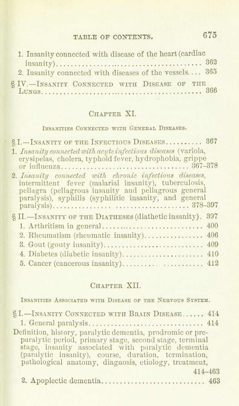 1. Insanity connected with disease of the heart (cardiac insanity) 363 2. Insanit}' connected with diseases of the vessels.... 365 § IV.—Insanity Connected with Disease op the Lungs 366 CnAPTER XI. iKSANrriES Connected with General Diseases. §I.—Ins.\nity OF THE Infectious Diseases 367 1. Insanitymmiectedioithncuti'Aiifeclious dimtses (variola, erysipelas, cholera, typhoid fever, hydrophobia, grippe or influenza 367-378 2. Ifisanitj/ connected with chronic infectious diseases, intermittent fever (malarial insanity), tuberculosis, pellagra (pellagrous insanity and pellagrous general paralysis), syphilis (syphilitic insanity, and general paralysis) 378-397 § II.—Insanity of the Diatheses (diathetic insanity). 397 1. Arthritism in general 400 2. Rheumatism (rheumatic insanity) 406 3. Gout (gouty insanity) 409 4. Diabetes (diabetic insanity) 410 5. Cancer (cancerous insanity) 412 Chapter XII. INS.VNITIES Associated with Disease of the Nervous Ststem. §1.—Insanity Connected with Brain Disease 414 1. General paralysis 414 Definition, history, paralytic dementia, prodromic or pre- paralytic period, primary stage, second stage, terminal stage, insanity associated with paralytic dementia (paralytic insanity), course, duration, termination, pathological anatomy, diagnosis, etiology, treatment, 414-463 2. Apoplectic dementia 463