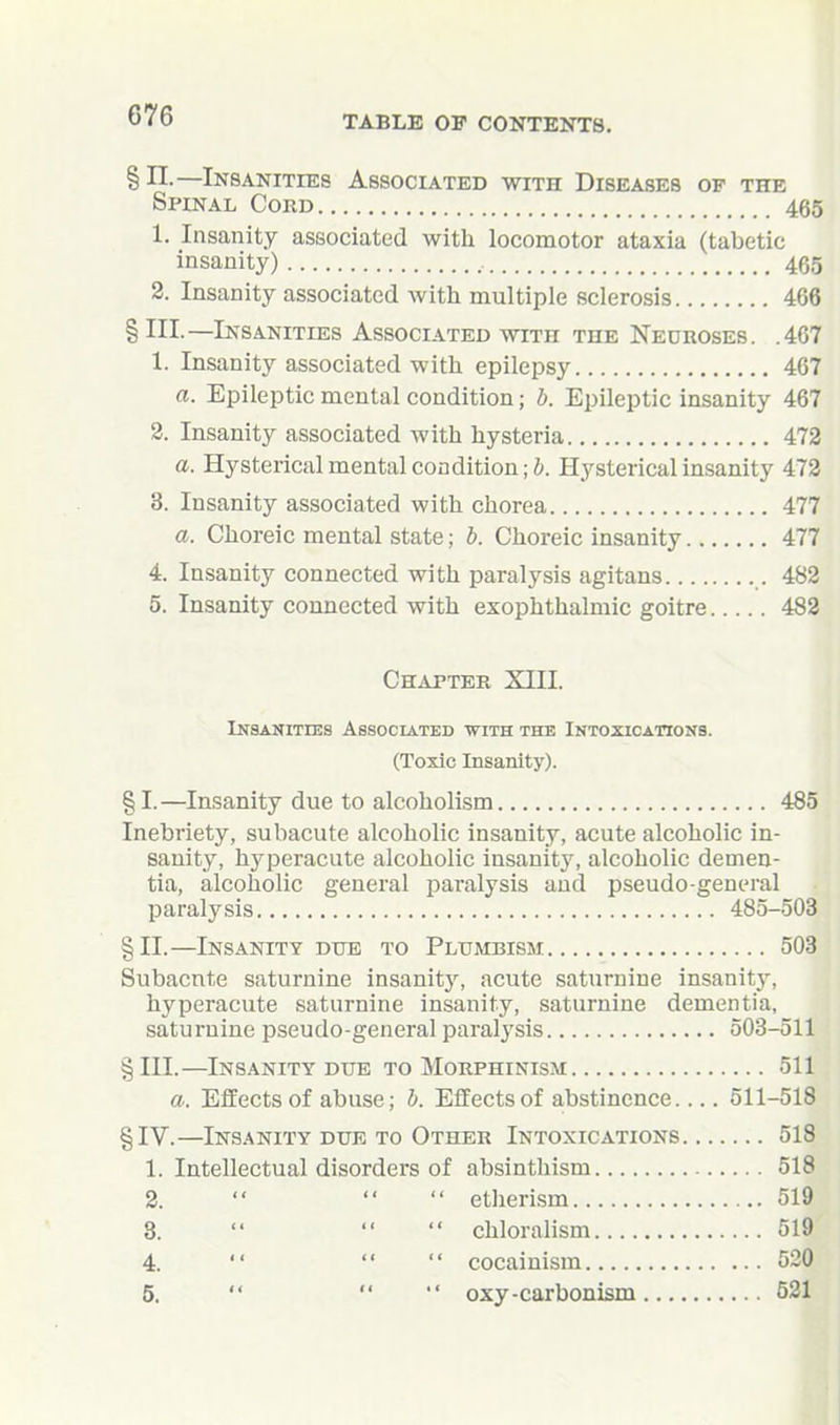 §11.—Insanities Associated v?ith Diseases of the Spinal Cord 465 1. Insanity associated with locomotor ataxia (tabetic insanity) 465 2. Insanity associated with multiple sclerosis 468 §111.—Insanities Associated with the Neuroses. .467 1. Insanity associated with epilepsy 467 a. Epileptic mental condition; b. Epileptic insanity 467 2. Insanity associated with hysteria 473 a. Hysterical mental condition; J. Hysterical insanity 473 3. Insanity associated with chorea 477 a. Choreic mental state; h. Choreic insanity 477 4. Insanity connected with paralysis agitans 482 5. Insanity connected with exophthalmic goitre 483 Chapter XTTT. Insanities Associated with the Intoxications. (Toxic Insanity). §1.—Insanity due to alcoholism 485 Inebriety, subacute alcoholic insanity, acute alcoholic in- sanity, hyperacute alcoholic insanity, alcoholic demen- tia, alcoholic general paralysis and pseudo-general paralysis 485-503 §11.—Insanity due to Pltjmbism 503 Subacute saturnine insanitJ^ acute saturnine insanity, hyperacute saturnine insanity, saturnine dementia, saturnine pseudo-general paralysis 503-511 §111.—Insanity DUE to Morphinism 511 a. Effects of abuse; h. Effects of abstinence 511-518 §IV.—Insanity due to Other Intoxications 518 1. Intellectual disorders of absinthism 518 2.    etherism 519 8.    chloralism 519 4.    cocainism 520 5.    oxy-carbonism 521