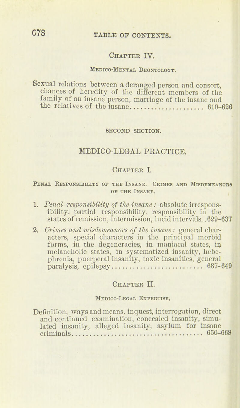 G78 CnAPTEn IV. Medico-Mental Deoxtoloct. Sexual relations between a fleranged person and consort, cliauces of heredity of the different members of tlic family of an insane jx'rson, marriage of the insane and the relatives of the insane 610-62G SECOND SECTION. MEDICO-LEGAL PRACTICE. Chapter I. Penal KESPONsiBrLiTY of the Insane. Crules aitd Misdemeanobb OP THE Insane. 1. Penal responsibility of tJie i7isane: absolute iiTespons- ibility, partial responsibility, responsibility in the states of remission, intermission, lueid intervals.. 629-637 2. Crimes and misdemeanors of the insane: general char- acters, special characters in the principal morbid forms, in the degeneracies, in maniacal states, in melancholic states, In systematized insanity, hebe- phrenia, puerperal insanity, toxic insanities, general paralysis, epilepsy 637-649 Chapter II. Medico-Legal ExrEiiTisB, Definition, ways and means, inquest, interrogation, direct and continued examination, concealed insanit}', simu- lated insanity, alleged insanity, asylum for insane criminals 650-668