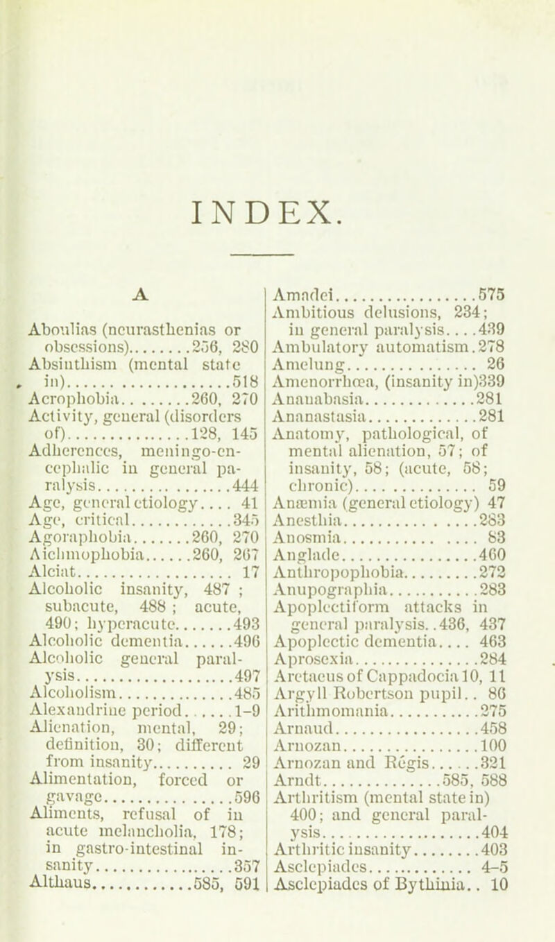 INDEX. Abonlias (neurasthenias or obsessions) 2.16, 2S0 Absintliism (mental state in) 518 Acrophobia 260, 270 Activity, general (disorders of) 128, 145 Adherenccs, meningo-cn- cepliulic iu general pa- ral^'sis 444 Age, general etiology.... 41 Age, critical 345 Agoraphobia 260, 270 Aiciiniophobia 260, 207 Alciat 17 Alcoholic insanity, 487 ; subacute, 488 ; acute, 490; hyperacute 493 Alcoholic dementia 496 Alcoholic general paral- ysis 497 Alcoholism 485 Alexandrine period. 1-9 Alienation, mental, 29; delinition, 30; different from insanit}' 29 Alimentation, forced or gavagc 596 Aliments, refusal of iu acute melancholia, 178; in gastro-intestinal in- sanity 357 Amadei 575 Ambitious delusions, 234; in general paralysis... .439 Ambulatory automatism. 278 Amelung 26 Amenorrhrca, (insanity in)339 Ananabasia 281 Ananastasia 281 Anatomy, pathological, of mental alienation, 57; of insanity, 58; (acute, 58; chronic) 59 Anajmia (general etiology) 47 Anesthia. 283 Anosmia 83 Anglade 400 Anthropophobia 272 Anupographia 283 Apoplectiform attacks in general paralysis. .436, 437 Apoplectic dementia.... 463 Aprose.xia 284 Aretaeus of Cappadocia 10, 11 Argyll Robertson pupil.. 80 Arithmomania 275 Arnaud 458 Arnozan 100 Arnozan and Regis 321 Arndt 585. 588 Arthritism (mental state in) 400; and general paral- ysis 404 Arthritic insanity 403 Asclepiades 4-5