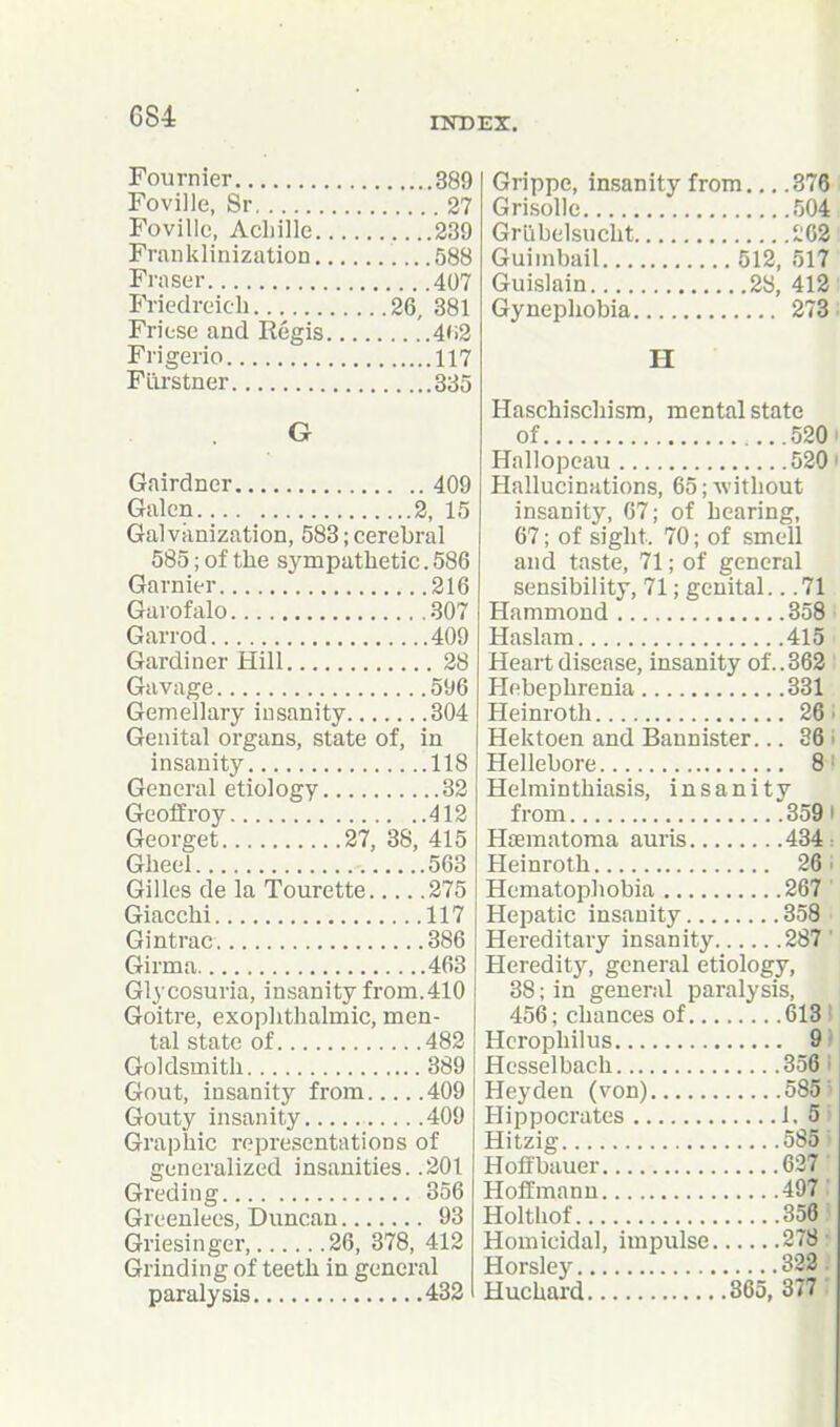 Fournier 389 Foville, Sr 27 Foville, Acliille 239 Franklinization 588 Fraser 407 Friedreich 26, 381 Friese and Regis 4<i3 Frigerio 117 Flirstner 335 G Gairdner 409 Galen 2, 15 Galvanization, 583; cerebral 585; of the sympathetic. 586 Garnier 216 Garofalo 307 Garrod 409 Gardiner Hill 28 Gavage 596 Gemellary insanity 304 Genital organs, state of, in insanity 118 General etiology 32 Geoffroy 412 Georget 27, 38, 415 Gheel 563 Gilles de la Tourette 275 Giacchi 117 Gintrac 386 Girma 463 Glycosuria, insanity from.410 Goitre, exophthalmic, men- tal state of 482 Goldsmith 389 Gout, insanity from 409 Gouty insanity 409 Graphic representations of generalized insanities. .201 Greding 356 Greeulees, Duncan 93 Griesinger, 26, 378, 412 Grinding of teeth in general paralysis 432 Grippe, insanity from 376 Gri.solle 504 Griibelsucht 1:63 Guinibail 512, 517 Guislain 28, 412 Gynephobia 273 H Haschischism, mental state of 520 Hallopcau 520 Hallucinations, 65; without insanity, 67; of hearing, 67; of sight. 70; of smell and taste, 71; of general sensibility, 71; genital.. .71 Hammond 358 Haslam 415 Heart disease, insanity of.. 363 Hebephrenia 331 Heinroth 26. Hektoen and Bannister... 36 ■ Hellebore Helminthiasis, insanity from 3591 Hoematoma auris 434: Heinroth 26. Hematopliobia 267 Hepatic insanity 358 Hereditary insanity 287' Heredity, general etiology, 38; in general paralysis, 456; chances of 613 Hcrophilus 9 Hesselbach 356 Hey den (von) 585 Hippocrates 1. 5 Hitzig 585 Hoffbauer 637 Hoffmann 497 Holthof 356 Homicidal, impulse 278 Horsley 322 Huchard 865, 377