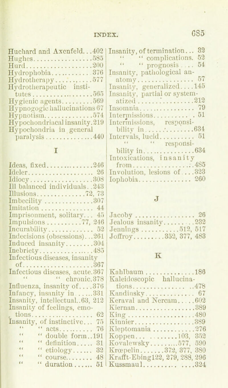 GS5 Huchard and Axcnfeld.. .402 Hughes 585 Hurd 200 Hydrophobia 376 Hydrotherapy ,... .577 Hydrotlierapeutic insti- tutes 5(55 Hygienic agents 569 Hy pnogogic hallucinations 67 Hypnotism 574 Hypociiondriacal insanity. 219 Hypochondria in general paralysis 440 I Ideas, fixed 346 Ideler 26 Idiocy 308 111 balanced individuals. .243 Illusions 72, 73 Imbecility 307 Imitation 44 Imprisonment, solitary... 45 Impulsions .77, 246 Incurability 52 Indecisions (obsessions). ..261 Induced insanity 304 Inebriety 485 Infectious diseases, insanity of 367 Infectious diseases, acute. 367  chronic. 378 Influenza, insanity of... .376 Infancy, insanity in 331 Insanity, intellectual..63, 212 Insanity of feelings, emo- , tions 62 Insanity, of instinctive... 75  acts 76  double form.. 191  definition 31  etiology 32  course 48 Insanity, of termination... 83 '•  complications. 52   prognosis .... 54 Insanity, pathological an- atomy 57 Insanity, generalized 145 Insanity, partial or system- atized .■ 212 Insomnia 79 Intermissions 51 Intermissions, responsi- bility in • 634 Intervals, lucid 51   responsi- bility in ...634 Intoxications, insanity from .485 Involution, lesions of 323 lophobia 260 J Jacoby 26 Jealous insanity . .282 Jennings 512, 517 Jollroy 353, 377, 483 K Kahlbaum 188 Kaleidoscopic hallucina- tions 478 Kandinsky 67 Keraval and jSTercara 603 Kiernan 389 King 480 Kinnier 389 Kleptomania 376 Koppen 103, 352 Kovalowsky 577, 590 Kra'pelin 372, 377, 380 Krafft-Ebingl22, 279, 288, 296