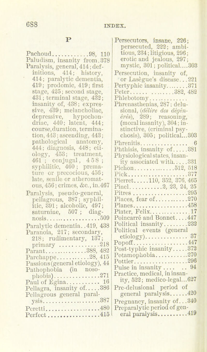 Pachoud 98, 110 Paludism, insanity from.378 Paralysis, general, 414; def- initions, 414; history, 414; paralytic dementia, 419; prodomic, 419; first stage, 425; second stage, 431; terminal stage, 432; insanity of, 438; expres- sive, 439; melancboliac, depressive, hypochon- driac, 440; latent, 444; course,duration, termina- tion, 443; ascending, 443; pathological anatomy, 444; diagnosis, 448; eti- ologj', 453; treatment, 461 ; conjugal, 4 58 ; syphilitic, 460 ; prema- ture or precocious, 456; late, senile or atheromat- ous, 456; crimes, &c., iu.467 Paralysis, pseudo-general, pellagrous, 387; syphil- itic, 391; alcoholic, 497; saturnine, 507 ; diag- nosis 509 Paralytic dementia. .419, 438 Paranoia, 217; secondary, 218; rudimentary, 137; primary 218 Parant 388, 482 Parchappe 28, 415 Passions (general etiology), 44 Pathophobia (in noso- phobia) 271 Paul of Egina 16 Pellagra, insanity of 386 Pellagrous general paral- ysis 387 Peretti 480 Perfect 415 Persecutors, insane, 226; persecuted, 222; ambi- tious, 234; litigious, 296; erotic and jealous, 297; mystic, 301; political....303 Persecution, insanity of, or Lasagne's disease.. .221 Pertyphic insanity 371 Peter 382, 482 Phlebotomy Phrenasthenias, 287: delu- sional, (delire den degen- eres), 289; reasoning, (moral insanity), 304; in- stinctive, (criminal p.sy- chosis), 305; politicah..303 Phrenitis 6 Phthisis, insanity of 381 Physiological states, insan- ity associated with 331 Pichon 512, f)18 Pick 377 Pierret 110, 352, 376. 465 Pinel 2, 23, 24, 25 Pitres 295 Places, fear of 270 Planes 458 Plater, Felix .17 Poincarrc and Bonnet.... 447 Political insanity 232 Political events (general etiologj^) 37 PopoflE 447 Post-typhic insanity 372 Potamophobia 270 Pottier 296 Pulse in insanity 94 Practice, medical, in insan- ity, 522; medico-legal...627 Pre-delusional period of general paralysis 420 Pregnancy, insanity of.. .340 Preparalytic period of gen- eral paralysis 419