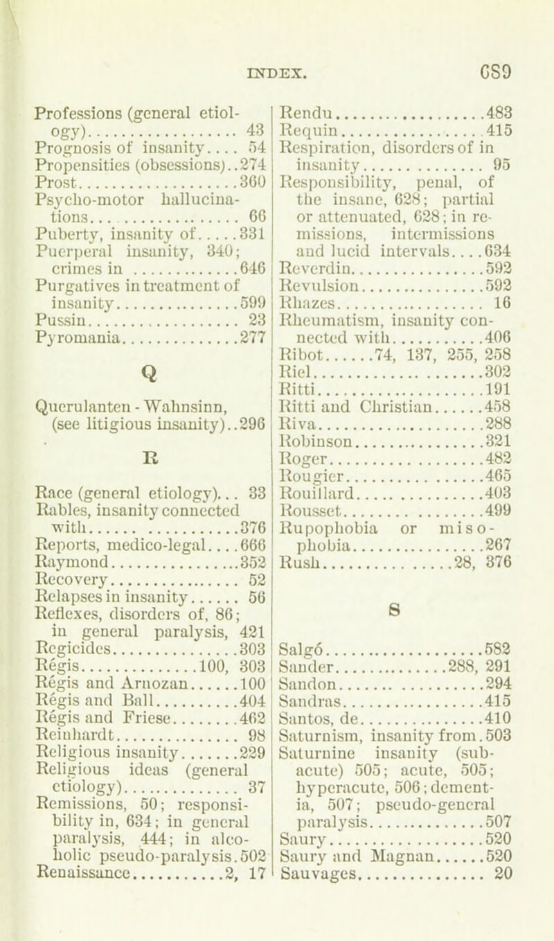 ESTDEX. CS9 Professions (general etiol- ogy) 43 Prognosis of insanity.... n4 Propensities (obsessions;..274 Prost 360 Psycho-motor hallucina- tions. .. 6G Puberty, insanity of 831 Puerperal insanity, 340; crimes in 646 Purgatives in treatment of insanity 599 Pussin 23 Pyromania 277 Q Querulanten - Wahnsinn, (see litigious insanity)..296 R Race (general etiology)... 33 Rabies, insanity connected witli 376 Reports, medico-legal 666 Raymond 352 Recovery 52 Relapses in insanity 56 Reflexes, disorders of, 86; in general paralysis, 421 Regicides 303 Regis 100, 303 Regis and xVrnozan 100 Regis and Ball 404 Regis and Friese 462 Reiuhardt 98 Religious insanity 229 Religious ideas (general etiology) 37 Remissions, 50; responsi- bility in, 634; in general paralysis, 444; in alco- holic pseudo-paralysis. 502 Renaissance 2, 17 Rendu 483 Requin 415 Respiration, disorders of in insanity 95 Responsibility, penal, of the insane, 628; i)artial or attenuated, 628; in re- mis.<ions, intermissions and lucid intervals... .634 Reverdiu 592 Revulsion 592 R hazes 16 Rheumatism, insanity con- nected with 406 Ribot 74, 137, 255, 258 Riel 302 Ritti 191 Ritti and Christian 458 Riva 288 Robinson 321 Roger 482 Rougicr 465 Rouillard 403 Rousset 499 Rupophobia or miso- phobia 267 Rush 28, 376 8 Salg6 582 Sander 288, 291 Sandon 294 Sandras 415 Santos, de 410 Saturnism, insanity from. 503 Saturnine insanity (sub- acute) 505; acute, 505; hyperacute, 506; dement- ia, 507; pseudo-general paralysis 507 Saury 520 Saury and Magnan 520 Sauvages 20