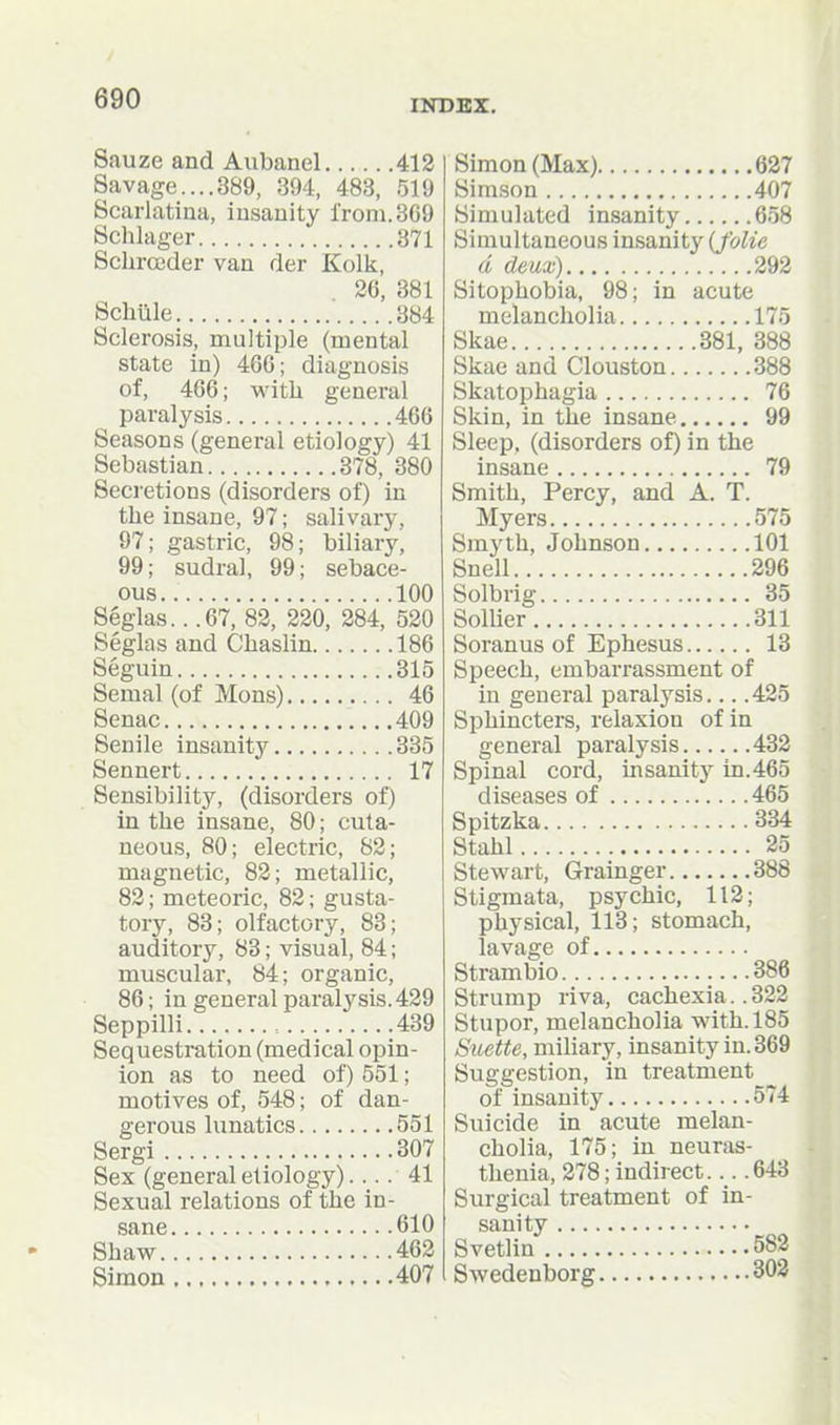 Sauze and Aubanel 412 Savage....389, 394, 483, 519 Scarlatina, insanity l'roni.3G9 Schlager 371 ScliroBder van der Kolk, 26, 381 Schtile 384 Sclerosis, multiple (mental state in) 466; diagnosis of, 466; witli general paralysis 466 Seasons (general etiology) 41 Sebastian 378, 380 Secretions (disorders of) in the insane, 97; salivary, 97; gastric, 98; biliary, 99; sudral, 99; sebace- ous.. 100 Seglas.. .67, 82, 220, 284, 520 Seglas and Chaslin 186 Seguin 315 Semal (of Mons) 46 Senac 409 Senile insanity 335 Sennert 17 Sensibility, (disorders of) in the insane, 80; cuta- neous, 80; electric, 82; magnetic, 82; metallic, 82; meteoric, 82; gusta- tory, 83; olfactory, 83; auditory, 83; visual, 84; muscular, 84; organic, 86; in general paralysis. 429 Seppilli , 439 Sequestration (medical opin- ion as to need of) 551; motives of, 548; of dan- gerous lunatics 551 Sergi 307 Sex (general etiology) 41 Sexual relations of the in- sane 610 Shaw 462 Simon 407 Simon (Max) 627 Simson 407 Simulated insanity 658 Simultaneous insanity (J'olie d deux) 292 Sitophobia, 98; in acute melancholia 175 Skae 381, 388 Skae and Clouston 388 Skatophagia 76 Skin, in the insane 99 Sleep, (disorders of) in the insane 79 Smith, Percy, and A. T. Myers 575 Smyth, Johnson 101 Snell 296 Solbrig 35 Sollier 311 Soranus of Ephesus 13 Speech, embarrassment of in general paralysis 425 Sphincters, relaxion of in general paralysis 432 Spinal cord, insanity in.465 diseases of 465 Spitzka 334 Stahl 25 Stewart, Grainger 388 Stigmata, psychic, 112; physical, 113; stomach, lavage of Strambio 386 Strump riva, cachexia.. 322 Stupor, melancholia with. 185 Suette, miliary, insanity in. 369 Suggestion, in treatment of insanity 574 Suicide in acute melan- cholia, 175; in neuras- thenia, 278; indirect..643 Surgical treatment of in- sanity Svetlin 582 Swedenborg 303