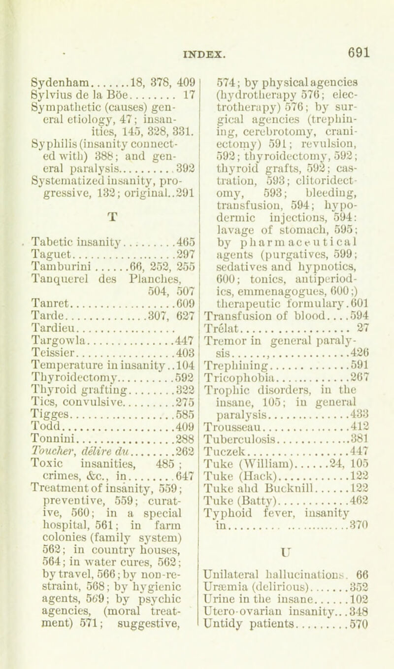 Sydenham 18, 378, 409 Sylvius de la B5e 17 Sympathetic (causes) gen- eral etiology, 47; insan- ities, 145, 328, 331. Syphilis (insanity connect- ed with) 388; and gen- eral paralysis 393 Systematized insanity, pro- gressive, 132; original..291 Tabetic insanity 465 Taguet 297 Tamburini 66, 252, 255 Tauquerel des Planches, 504, 507 Tauret 609 Tarde 307, 637 Tardieu Targowla 447 Teissier 403 Temperature in insanity.. 104 Thyroidectomy 592 Thyroid grafting 822 Tics, convulsive 275 Tigges 585 Todd 409 Tonniui 288 Touclier, delire du 262 Toxic insanities, 485 ; crimes, &c., in 647 Treatment of insanity, 559; preventive, 559; curat- ive, 560; in a special hospital, 561; in farm colonies (family sj'stem) 562; in country houses, 564; in water cures, 563; by travel, 566; by non-re- straint, 568; by hygienic agents, 56'9; by psychic agencies, (moral treat- ment) 571; suggestive, 574; by physical agencies (hydrotherapy 576; elec- trotherapy) 576; by sur- gical agencies (trephin- ing, cerebrotomy, crani- ectomy) 591; revulsion, 593; thyroidectomy, 593; thyroid grafts, 593; cas- tration, 593; clitoridect- omy, 593; bleeding, transfusion, 594; hypo- dermic injections, 594: lavage of stomach, 595; by pharmaceutical agents (purgatives, 599; sedatives and hypnotics, 600; tonics, autiperiod- ics, emraenagogues, 600;) therapeutic formulary .601 Transfusion of blood 594 Trelat 37 Tremor in general paraly- sis , 436 Trephining 591 Tricophobia 367 Trophic disorders, in the insane, 105; in general paralysis 433 Trousseau 413 Tuberculosis 381 Tuczek 447 Tuke (William) 34, 105 Tuke (Hack) 132 Tuke ahd Bucknill 123 Tuke (Batty) 463 Typhoid fever, insanity in 370 U Unilateral hallucinations. 66 Uraemia (delirious) 353 Urine in the insane 102 Utero-ovarian insanity.. .348 Untidy patients 570