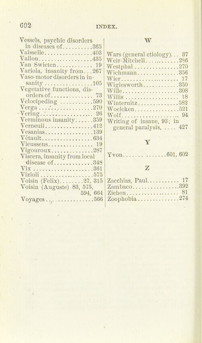 G92 Vessels, psychic disorders in diseases of 365 Vaisselle 403 Vallon 435 Van Swietcn 19 Variola, insanity from.. .267 Vaso-motor disorders in in- sanity 105 Vegetative functions, dis- orders of 73 Velocipeding 590 Verga 270 • Vering 26 Verminous insanity 359 Verneuil ' 412 Vesanias 139 Vetault 634 Vieussens 19 Vigouroux 287 Viscera, insanity from local disease of 348 Vix 361 Vizioli 575 Voisin (Felix) 27, 315 Voisiu (Auguste) 83, 575, 594, 664 Voyages. 566 W Wars (general etiology)... 37 Weir-Mitchell 286 Westphal 270 Wichmann 356 Wier 17 Wiglesworth .350 Wille 308 Willis 18 Winternitz 582 Woelcken 521 Wolf 94 Writing of insane, 93; in general paralysis, .... 427 Yvon 601, 602 Z Zacchias, Paul 17 Zambaco 392 Ziehen 81 Zoophobia 274