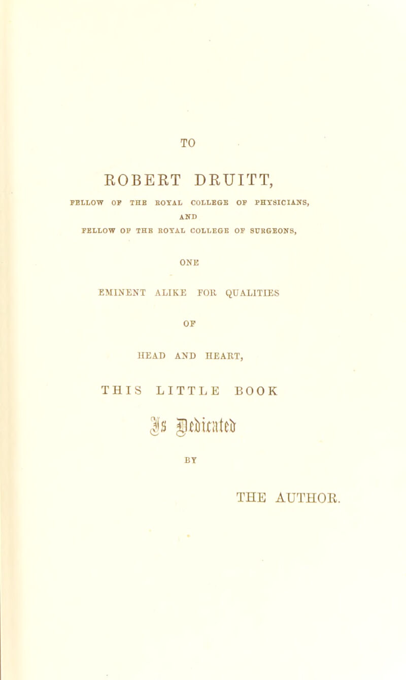 TO ROBERT DRUITT, FELLOW OF THE ROYAL COLLEGE OF PHYSICIANS, AND FELLOW OP THE ROYAL COLLEGE OF SURGEONS, ONE EMINENT ALIKE FOB. QUALITIES OF HEAD AND IIE ART, THIS LITTLE BOOK BY THE AUTHOR.