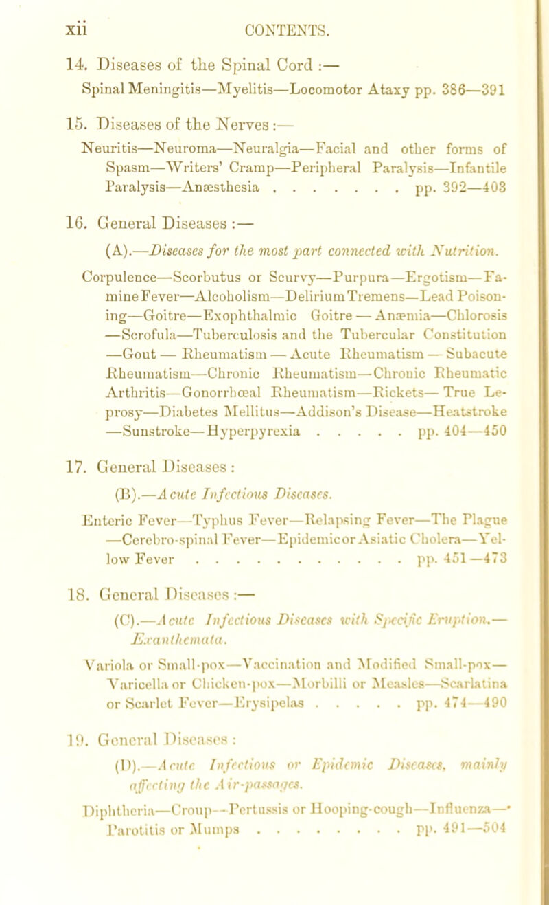 14. Diseases of the Spinal Cord :— Spinal Meningitis—Myelitis—Locomotor Ataxy pp. 386—391 15. Diseases of the Nerves :— Neuritis—Neuroma—Neuralgia—Facial and other forms of Spasm—Writers' Cramp—Peripheral Paralysis—Infantile Paralysis—Anesthesia pp. 392—403 16. General Diseases : — (A).—Diseases for the most part connected with Xutrition. Corpulence—-Scorbutus or Scurvy—Purpura—Ergotism—Fa- mine Fever—Alcoholism—DeliriumTiemens—Lead Poison- ing—Goitre—Exophthalmic Goitre — Anemia—Chlorosis —Scrofula—Tuberculosis and the Tubercular Constitution —Gout—Rheumatism — Acute Rheumatism — Subacute Rheumatism—Chronic Rheumatism—Chronic Eheumatic Arthritis—Gonorrhoeal Rheumatism—Rickets— True Le- prosy—Diabetes Mellitus—Addisou's Disease—Heatstroke —Sunstroke—-Hyperpyrexia pp. 404—450 17. General Diseases: (B) .—Acute Infectious Diseases. Enteric Fever—Typhus Fever—Relapsing Fever—The Plague —Cercbro-spinal Fever—Epidemic or Asiatic Cholera—Yel- low Fever pp. 451—473 18. General Diseases :— (C) .—Acute Infectious Diseases with Specific Eruption.— Exanthemata. Variola or Small-pox —Vaccination and Modified Small-pox — Varicella or Chicken-pox—Morbilli or Measles—Scarlatina or Scarlet Fever—Erysipelas pp. 474—490 ]f». General Diseases : (1>). — Acute Infectious or Epidemic Diseases, mainly affecting the Air-passages. Diphtheria—Group—Pertussis or Hooping-cough—Influenza—■ Parotitis or Mumps pp. 491—504