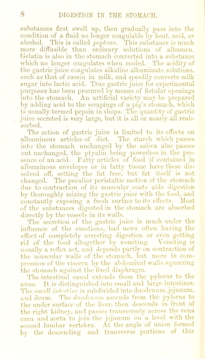 substances first swell up, then gradually pass into the condition of a fluid no longer coagulable by heat, acid, or alcohol. This is called peptone. This substance is much more diffusible than ordinary solutions of albumen. Gelatin is also in the stomach converted into a substance which no longer coagulates when cooled. The acidity of the gastric juice coagulates alkaline albuminate solutions, such as that of casein in milk, and speedily converts milk sugar into lactic acid. True gastric juice for experimental purposes has been procured by means of fistular openings into the stomach. An artificial variety may be prepared by adding acid to the scrajiings of a pig's stomach, which is usually termed pepsin in shops. The quantity of gastric juice secreted is very large, but it is all or nearly all reab- sorbed. The action of gastric juice is limited to its effects on albuminous articles of diet. The starch which passes into the stomach unchanged by the saliva also passes out unchanged, the ptyalin being powerless in the pre- sence of an acid. Fatty articles of food if contained in albuminous envelopes or in fatty tissue have these dis- solved off, setting the fat free, but fat itself is not changed. The peculiar peristaltic motion of the stomach due to contraction of its muscular coats aids digestion ]>y thoroughly mixing the gastric juice with the food, and constantly exposing a fresh surface to its effects. Most of the substances digested in the stomach are absorbed directly by the vessels in its walls. The secretion of the gastric juice is much under the influence of the emotions, bad news often having the effect of completely arresting digestion or even getting rid of the food altogether by vomiting. Vomiting is usually a reflex act. and depends partly on contraction of the muscular walls of the stomach, but more in com- pression of the viscera by the abdominal walls squeezing the stomach against the fixed diaphragm. The intestinal canal extends from the pylorus to the anus. It is distinguished into small and large intestines. The smaU intestine is subdivided into duodenum, jejunum, and ileum. The (hmilemvm ascends from the pylorus to the under surface of the liver, then descends in front of the right kidney, and passes transversely across the vena cava and aorta to join the jejunum on a level with the second lumbar vertebra. At the angle of union formed bv the descending and transverse portions of this