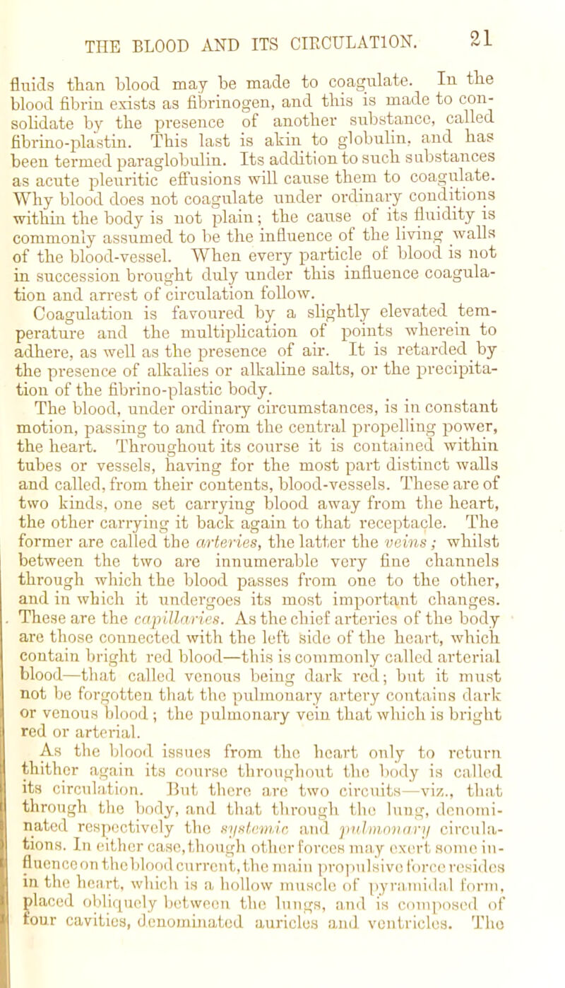 fluids than blood may he made to coagulate. In the blood fibrin exists as fibrinogen, and this is made to con- solidate by the presence of another substance, called fibrino-plastin. This last is akin to globulin, and has been termed paraglobulin. Its addition to such substances as acute pleuritic effusions will cause them to coagulate. Why blood does not coagulate under ordinary conditions within the body is not plain; the cause of its fluidity is commonly assumed to be the influence of the living walls of the blood-vessel. When every particle of blood is not in succession brought duly under this influence coagula- tion and arrest of circulation follow. Coagulation is favoured by a slightly elevated tem- perature and the multiplication of points wherein to adhere, as well as the presence of air. It is retarded by the presence of alkalies or alkaline salts, or the precipita- tion of the fibrino-plastic body. The blood, under ordinary circumstances, is in constant motion, passing to and from the central propelling power, the heart. Throughout its course it is contained within tubes or vessels, having for the most part distinct walls and called, from their contents, blood-vessels. These are of two kinds, one set carrying blood away from the heart, the other carrying it back again to that receptacle. The former are called the arteries, the latter the veins; whilst between the two are innumerable very fine channels through which the blood passes from one to the other, and in which it undergoes its most important changes. These are the capillaries. As the chief arteries of the body are those connected with the left side of the heart, which contain bright red blood—this is commonly called arterial blood—that called venous being dark red; but it must not be forgotten that the pulmonary artery contains dark or venous blood ; the pulmonary vein that which is bright red or arterial. As the blood issues from the heart only to return thither again its course throughout the body is called its circulation. But there are two circuits—viz., that through the body, and that through the lung, denomi- nated respectively the systemic and pulmonary circula- tions. In either case,though other forces may exerl some in- fluence on the blood current, the main propulsive force resides in the heart, which is a hollow muscle of pyramidal form, placed obliquely between the lungs, and is composed of four cavities, denominated auricles and ventricles. The