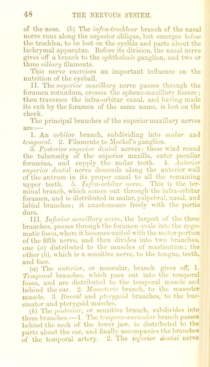 of the nose, (b) The infra-trochlrar branch of the nasal nerve runs along the superior oblique, but emerges below the trochlea, to be lost on the eyelids and parts about the lachrymal apparatus. Before its division, the nasal nerve gives off a branch to the qphthalime ganglion, and two or three ciliary filaments. This nerve exercises an important influence on the nutrition of the eyeball. II. The superior maxillary nerve passes through the foramen rotundum, crosses the spheno-maxillary fissure ; then traverses the infra-orbitar canal, and having made its exit by the foramen of the same name, is lost on the cheek. The principal branches of the superior maxillary nerves are:— 1. An orbitar branch, subdividing into malar and temporal. 2. Filaments to Meckel's ganglion. 3. Posterior superior dental nerves: these wind round the tuberosity of the superior maxilla, enter peculiar foramina, and supply the molar teeth. -i. Anterior superior dental nerve descends along the anterior wall of the antrum iu its proper canal to all the remaining upper teeth. 5. Infra-orbitar nerve. This is the ter- minal branch, which comes out through the infra-orbitar foramen, and is distributed in malar, palpebral, nasal, and labial branches; it anastomoses freely with the jxirtio dura. III. Inferior maxillary nerve, the largest of the three branches, passes through the foramen ovale into the zy go- matic fossa, where it becomes united with the motor portion of the fifth n<Tve, and then divides into two branches, one (a) distributed to the muscles of mastication: the other (b), which is a sensitive nerve, to the tongue, teeth) and face. (a) The anterior, or muscular, branch gives off. 1. Temporal branches, which pass out into the temporal fossa, and are distributed to the temporal muscle and behind the ear. 'J. Massett ric branch, to the masseter muscle. 3. Unreal and pterygoid branches, to the buc- cinator and pterygoid muscles. (b) The posterior, or sensitive branch, subdivides into three branches :—1. The temporo-auricular branch passes behind the neck of the lower jaw. is distributed to the parts about the ear. and finally accompanies the branches of the temporal artery. ± The inferior dental nerve