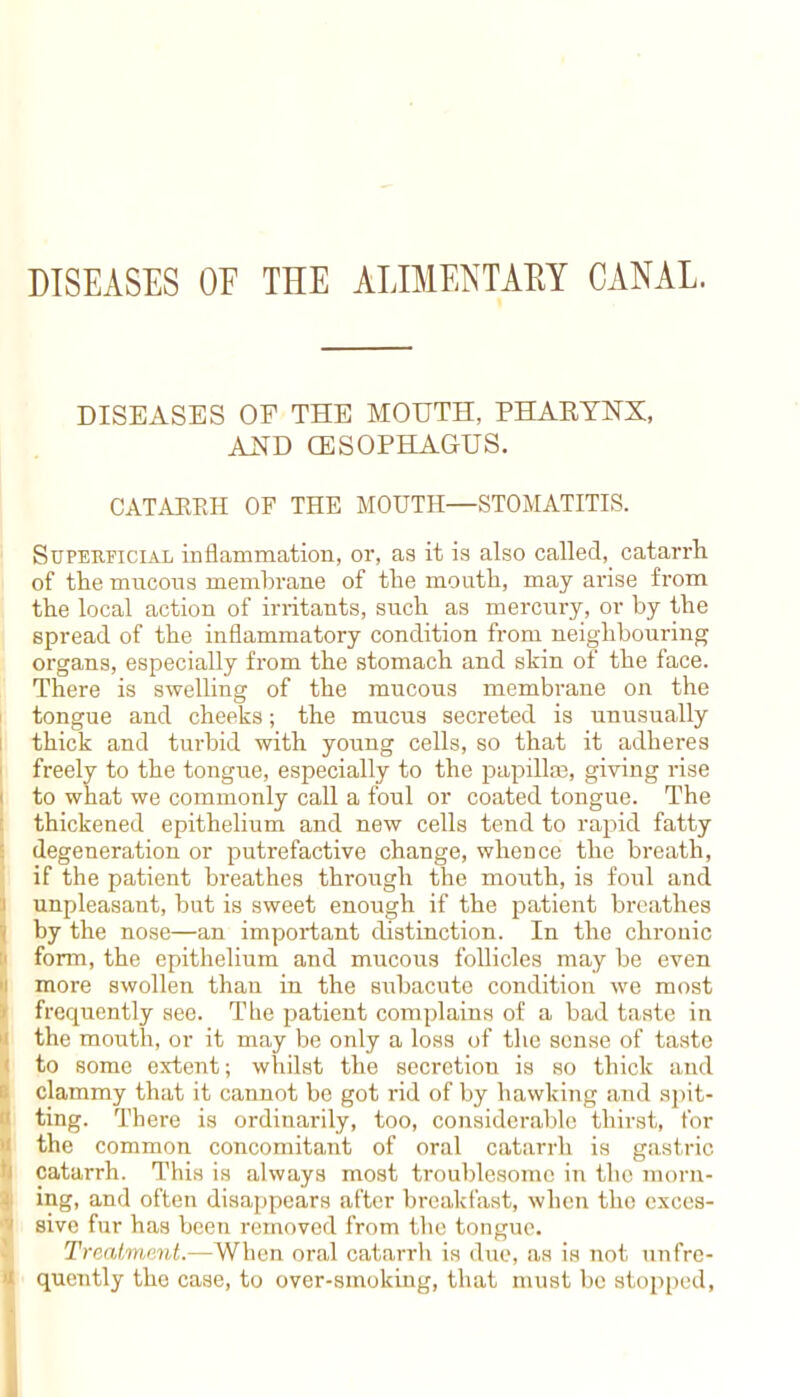 DISEASES OE THE ALIMENTARY CANAL. DISEASES OE THE MOUTH, PHARYNX, AND CESOPHAGUS. CATAEEH OP THE MOUTH—STOMATITIS. Superficial inflammation, or, as it is also called, catarrh of the mucous membrane of the mouth, may arise from the local action of irritants, such as mercury, or by the spread of the inflammatory condition from neighbouring organs, especially from the stomach and skin of the face. There is swelling of the mucous membrane on the tongue and cheeks; the mucus secreted is unusually thick and turbid with young cells, so that it adheres freely to the tongue, especially to the papilla?, giving rise to what we commonly call a foul or coated tongue. The thickened epithelium and new cells tend to rapid fatty degeneration or putrefactive change, whence the breath, if the patient breathes through the mouth, is foul and unpleasant, but is sweet enough if the patient breathes by the nose—an important distinction. In the chronic form, the epithelium and mucous follicles may be even more swollen than in the subacute condition we most frequently see. The patient complains of a bad taste in the mouth, or it may be only a loss of the sense of taste to some extent; whilst the secretiou is so thick and clammy that it cannot be got rid of by hawking and spit- ting. There is ordinarily, too, considerable thirst, for the common concomitant of oral catarrh is gastric catarrh. This is always most troublesome in the morn- ing, and often disappears after breakfast, when the exces- sive fur has been removed from the tongue. Treatment. When oral catarrh is due, as is not unfre- ; quently the case, to over-smoking, that must be stopped,